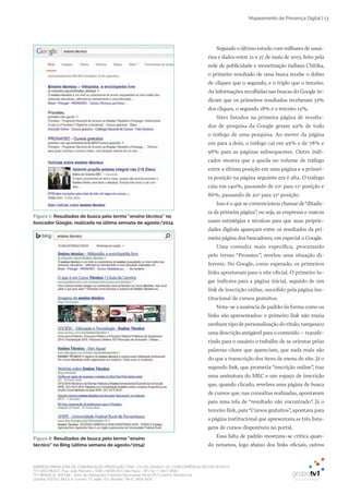 EMPRESA BRASILEIRA DE COMUNICAÇÃO PRODUÇÃO LTDA. | 04.405.242/0001-16 | CONCORRÊNCIA SECOM 001/2014
TV1 SÃO PAULO, Rua: João Ramalho, 1046 | 05008 002 | São Paulo - SP | Tel 11 3677 0800
TV1 BRASÍLIA, SHCGN – Setor de Habitações Coletivas Geminadas Norte CR Comércio Residencial
Quadra 702/703, Bloco A, número 13, salão 101, Brasília | Tel 61 3424 3500
Mapeamento de Presença Digital | 13
Segundo o último estudo com milhares de usuá­
rios e dados entre 21 e 27 de maio de 2013, feito pela
rede de publicidade e monetização indiana Chitika,
o primeiro resultado de uma busca recebe o dobro
de cliques que o segundo, e o triplo que o terceiro.
As informações recolhidas nas buscas do Google in­
dicam que os primeiros resultados receberam 33%
dos cliques, o segundo 18% e o terceiro 12%.
Sites listados na primeira página de resulta­
dos de pesquisa da Google geram 92% de todo
o tráfego de uma pesquisa. Ao mover da página
um para a dois, o tráfego cai em 95% e de 78% e
58% para as páginas subsequentes. Outro indi­
cador mostra que a queda no volume de tráfego
entre a última posição em uma página e a primei­
ra posição na página seguinte era é alta. O tráfego
caiu em 140%, passando de 10a
para 11a
posição e
86%, passando de 20a
para 21a
posição.
Isso é o que se convencionou chamar de“ditadu­
ra da primeira página”, ou seja, as empresas e marcas
usam estratégias e técnicas para que suas proprie­
dades digitais apareçam entre os resultados da pri­
meira página dos buscadores, em especial o Google.
Uma consulta mais específica, procurando
pelo termo “Pronatec”, revelou uma situação di­
ferente. No Google, como esperado, os primeiros
links apontavam para o site oficial. O primeiro lu­
gar indicava para a página inicial, seguido de um
link de inscrição online, sucedido pela página ins­
titucional de cursos gratuitos.
Nota­se a ausência de padrão da forma como os
links são apresentados: o primeiro link não trazia
nenhum tipo de personalização do título,tampouco
uma descrição amigável para o conteúdo – transfe­
rindo para o usuário o trabalho de se orientar pelas
palavras­chave que apareciam, que nada mais são
do que a transcrição dos itens de menu do site. Já o
segundo link, que prometia “inscrição online”, traz
uma assinatura do MEC e um espaço de inscrição
que, quando clicado, revelava uma página de busca
de cursos que, nas consultas realizadas, apontavam
para uma tela de “resultado não encontrado”. Já o
terceiro link, para“Cursos gratuitos”, apontava para
a página institucional que apresentava as três lista­
gens de cursos disponíveis no portal.
Essa falta de padrão mostrava­se crítica quan­
do notamos, logo abaixo dos links oficiais, outros
Figura 7: Resultados de busca pelo termo “ensino técnico” no
buscador Google, realizada na última semana de agosto/2014
Figura 8: Resultados de busca pelo termo “ensino
técnico” no Bing (última semana de agosto/2014)
 