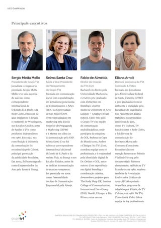 EMPRESA BRASILEIRA DE COMUNICAÇÃO PRODUÇÃO LTDA. | 04.405.242/0001-16 | CONCORRÊNCIA SECOM 001/2014
TV1 SÃO PAULO, Rua: João Ramalho, 1046 | 05008 002 | São Paulo - SP | Tel 11 3677 0800
TV1 BRASÍLIA, SHCGN – Setor de Habitações Coletivas Geminadas Norte CR Comércio Residencial
Quadra 702/703, Bloco A, número 13, salão 101, Brasília | Tel 61 3424 3500
116 | Qualificação
Principais executivos
Sergio Motta Mello
Presidente do Grupo TV1
Jornalista e empresário
premiado, Sergio Motta
Mello teve uma carreira
de sucesso como
correspondente
internacional de
O Estado de S. Paulo e da
Rede Globo, emissora na
qual implantou e dirigiu
o escritório de Washington,
nos Estados Unidos, antes
de fundar a TV1 como
produtora independente
em 1986. Em 1994, sua
contribuição à indústria
da comunicação foi
reconhecida pelo Caboré,
principal premiação
da publicidade brasileira.
Em 2004, foi homenageado
como Empreendedor do
Ano pela Ernst & Young.
Selma Santa Cruz
Sócia e Vice-Presidente
de Planejamento
do Grupo TV1
Formada em comunicação
social com especialização
em jornalismo pela Escola
de Comunicações e Artes
(ECA) da Universidade
de São Paulo (USP).
Tem especialização em
marketing pela Escola
Superior de Propaganda
e Marketing (ESPM)
e é Mestre em ciências
da comunicação pela USP.
Selma Santa Cruz foi
editora e correspondente
internacional do jornal
O Estado de S. Paulo e da
revista Veja, na França e nos
Estados Unidos, antes de
se dedicar à comunicação
de marcas e empresas.
Foi premiada em 2005
como Personalidade
do Ano da Comunicação
Empresarial pela Aberje.
Fabio de Almeida
Diretor de Criação
da TV1.Com
Bacharel em direito pela
Universidade Mackenzie,
é criativo pós-graduado
com distinction em
branding e creative
media na University of Arts
London – Graphic Design
School. Fabio veio para
o Grupo TV1 no núcleo
de comunicação
multidisciplinar, onde
participou da conquista
de GOL, Brahma na Copa
do Mundo 2010, Ambev
e Clinique. Na TV1.Com,
coordena equipe com 16
profissionais, e é responsável
pela identidade digital de
Dr. Oetker e GOL, entre
outros. Com experiência
em digital branding e
coordenação criativa,
desenvolveu projetos para
The Body Shop UK, London
College of Communication,
International Data Group
(IDG), Nestlé, Ultragaz e Bio
Ritmo, entre outras.
Eliana Arndt
Diretora executiva da TV1
Conteúdo & Vídeo
Formada em jornalismo
pela Universidade Federal
de Santa Catarina (UFSC)
e pós-graduada em meio
ambiente e sociedade pela
Faculdade de Engenharia
São Paulo (Fesp), Eliana
trabalhou nas principais
emissoras do país,
como TV Cultura, TV
Bandeirantes e Rede Globo,
e foi diretora de
comunicação do
Instituto Akatu pelo
Consumo Consciente.
Reconhecida com
menção honrosa no Prêmio
Vladimir Herzog pelo
documentário Menores
abandonados, exibido na TV
Manchete em 1986, recebeu
também da Associação
Paulista dos Críticos de
Arte (APCA) o prêmio
de melhor programa de
televisão por Vitória, da TV
Cultura, em 1988. Na TV1
Conteúdo & Vídeo lidera
equipe de 64 profissionais.
 