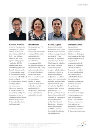 EMPRESA BRASILEIRA DE COMUNICAÇÃO PRODUÇÃO LTDA. | 04.405.242/0001-16 | CONCORRÊNCIA SECOM 001/2014
TV1 SÃO PAULO, Rua: João Ramalho, 1046 | 05008 002 | São Paulo - SP | Tel 11 3677 0800
TV1 BRASÍLIA, SHCGN – Setor de Habitações Coletivas Geminadas Norte CR Comércio Residencial
Quadra 702/703, Bloco A, número 13, salão 101, Brasília | Tel 61 3424 3500
| 117Qualificação
Maurício Moreira
Diretor de Planejamento
e Negócios da TV1.Com
Formado em letras pela
Universidade de São Paulo
(USP) e com MBA em
Marketing pela Escola
Superior de Propaganda
e Marketing (ESPM),
Maurício é especialista
em marketing digital. Como
diretor de planejamento da
TV1.Com, coordena grupo
de 21 profissionais. Liderou
projetos como o Portal Brasil,
plataforma digital
do Estado brasileiro, além de
estratégias digitais
para marcas como
O Boticário, Grupo Pão
de Açúcar, Cyrela e GOL
Linhas Aéreas Inteligentes.
Atualmente, leciona na
Fundação Armando Álvares
Penteado (Faap) o curso
de “Inovação e Tendências
em Comunicação”.
Rosa Bueno
Diretora do Grupo TV1
em Brasília
Formada em comunicação
social pela Universidade
de Brasília (UnB),
com especialização
em publicidade
e propaganda e MBC
em gestão da comunicação
organizacional pela Escola
de Comunicação e Artes
(ECA) da Universidade
de São Paulo (USP).
Com 20 anos de atuação
em comunicação
pública, foi gerente
de publicidade do Banco
do Brasil e secretária
de publicidade na
Secretaria de Comunicação
Social da Presidência
da República (Secom).
Carlos Zagatti
Diretor de Tecnologia
e Operações da TV1.Com
Formado em processamento
de dados com especialização
em gestão de TI pela
Faculdade de Informática
e Administração Paulista
(Fiap), Zagatti já trabalhou
em startups, empresas
de telecomunicações,
serviços e agências digitais.
Atualmente é diretor de
tecnologia e operações
da TV1.Com, onde lidera
equipe com 23 profissionais,
e atua nas áreas de criação
e planejamento de ações
de marketing digital. No
momento, lidera projetos
para Carrefour, GOL,
Localiza, Via Varejo (Casas
Bahia e Pontofrio), Sesc SP,
Secretaria de Comunicação
Social da Presidência
da República (Secom).
É professor e diretor de
tecnologia e inovação
na ABRADi Nacional
(Associação Brasileira das
Agências Digitais).
Wanessa Spiess
Especialista em
Comunicação Pública
Digital da TV1.Com
É bacharel em direito pela
Universidade de São Paulo
(USP), com especialização
em publicidade e
propaganda pela Escola
Superior de Propaganda
e Marketing (ESPM).
Atualmente é presidente
da Associação Brasileira
das Agências Digitais
(ABRADi-DF) e finaliza
pós-graduação em
pedagogia da cooperação.
Tem mais de 15 anos
de experiência em
comunicação digital.
Já liderou projetos
de posicionamento digital
e integrado para marcas
como Intel, Bradesco,
Nestlé, Kaiser e Reckitt
Benckiser, entre outros.
Hoje, dedica-se ao
planejamento estratégico
e atendimento do núcleo
de clientes governamentais.
 