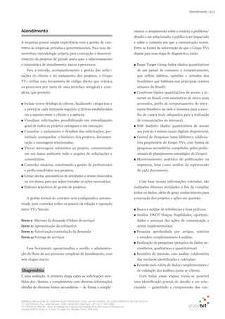 EMPRESA BRASILEIRA DE COMUNICAÇÃO PRODUÇÃO LTDA. | 04.405.242/0001-16 | CONCORRÊNCIA SECOM 001/2014
TV1 SÃO PAULO, Rua: João Ramalho, 1046 | 05008 002 | São Paulo - SP | Tel 11 3677 0800
TV1 BRASÍLIA, SHCGN – Setor de Habitações Coletivas Geminadas Norte CR Comércio Residencial
Quadra 702/703, Bloco A, número 13, salão 101, Brasília | Tel 61 3424 3500
| 123Atendimento
Atendimento
A empresa possui ampla experiência com a gestão de con-
tratos de empresas privadas e governamentais. Para isso, de-
senvolveu metodologia própria para concepção e desenvol-
vimento de projetos de grande porte para o relacionamento
e sistemática de atendimento, meios e processos.
Para a entrada, acompanhamento e gestão das solici-
tações do cliente e do andamento dos projetos, o Grupo
TV1 utiliza uma ferramenta de código aberto que otimiza
os processos por meio de uma interface amigável e com-
pleta, que permite:
●● Incluir novos briefings do cliente, facilitando categorizar e
a priorizar cada demanda segundo critérios estabelecidos
em conjunto entre o cliente e a agência;
●● Visualizar solicitações, possibilitando um entendimento
geral de todos os projetos entregues e em execução;
●● Consultar o andamento e detalhes das solicitações, per-
mitindo acompanhar o histórico dos projetos, documen-
tação e mensagens relacionadas;
●● Trocar mensagens referentes ao projeto, concentrando
em um único ambiente todo o arquivo de solicitações e
comentários;
●● Controlar usuários, autorizando a gestão de profissionais
e perfis envolvidos nos projetos;
●● Enviar alertas automáticos de atividades a serem cloncuídas
ou em atraso, para que sejam tomadas as ações necessárias;
●● Elaborar relatórios de gestão de projetos.
A gestão formal do contrato será configurada e automa-
tizada para controlar todos os passos da relação e operação
entre TV1/Secom:
Form 1: Abertura da demanda (Ordem de serviço)
Form 2: Apresentação da estimativa
Form 3: Autorização/contratação da demanda
Form 4: Entrega de serviços
Essa ferramenta operacionaliza e auxilia a administra-
ção do fluxo de um processo complexo de atendimento, com
sete etapas macro:
Diagnóstico
É uma avaliação. A primeira etapa capta as solicitações rece-
bidas dos clientes, e complementa com diversas informações
obtidas de diversas fontes secundárias – de forma a comple-
mentar a compreensão sobre o cenário, o problema/
desafio a ser solucionado, o público a ser impactado
e sobre o contexto em que a comunicação ocorre.
Entre as fontes de informação de que o Grupo TV1
dispõe para essa etapa de diagnóstico, estão:
●● Ibope Target Group Index (dados quantitativos
de um painel de consumo e comportamento,
que reflete hábitos, opiniões e atitudes dos
brasileiros que habitam nos principais centros
urbanos do Brasil);
●● ComScore (dados quantitativos de acesso à in-
ternet no Brasil, com estatísticas de sítios mais
acessados, perfis de comportamento do inter-
nauta brasileiro na rede e insumos para a esco-
lha de canais mais adequados para a realização
de comunicações na internet);
●● Web Analytics (dados quantitativos de acesso
aos portais e outros canais digitais disponíveis);
●● Central de Pesquisas (uma biblioteca colabora-
tiva proprietária do Grupo TV1, com fontes de
pesquisas secundárias compiladas pelos profis-
sionais de planejamento estratégico do Grupo);
●● Monitoramento analítico de publicações na
imprensa, bem como análise da repercussão
de cada documento.
Com base nessas informações coletadas, são
realizadas diversas atividades a fim de compilar
todos os dados, além de gerar conhecimento para
a execução dos projetos e ações em questão:
●● Busca e análise de referências e boas práticas;
●● Análise SWOT (forças, fragilidades, oportuni-
dades e ameaças das ações de comunicação a
serem implementadas);
●● Pesquisa aprofundada por artigos, notícias
e estudos complementares à análise;
●● Realização de pesquisas (pesquisa de dados se-
cundários, qualitativas e quantitativas);
●● Reuniões de imersão, com análise colaborativa
das variáveis identificadas e coletadas;
●● Reunião para coleta de dados complementares e
de validação das análises junto ao cliente.
Com todas essas etapas, torna-se possível
uma identificação precisa do desafio a ser solu-
cionado – garantindo a compreensão das con-
 