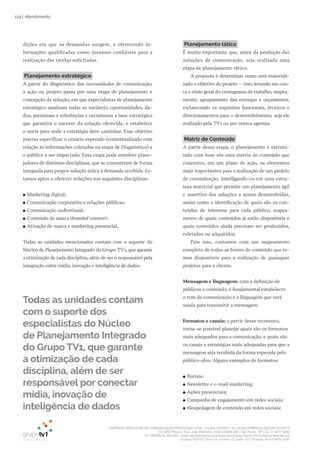 EMPRESA BRASILEIRA DE COMUNICAÇÃO PRODUÇÃO LTDA. | 04.405.242/0001-16 | CONCORRÊNCIA SECOM 001/2014
TV1 SÃO PAULO, Rua: João Ramalho, 1046 | 05008 002 | São Paulo - SP | Tel 11 3677 0800
TV1 BRASÍLIA, SHCGN – Setor de Habitações Coletivas Geminadas Norte CR Comércio Residencial
Quadra 702/703, Bloco A, número 13, salão 101, Brasília | Tel 61 3424 3500
124 | Atendimento
dições em que as demandas surgem, e oferecendo in-
formações qualificadas como insumos confiáveis para a
realização das tarefas solicitadas.
Planejamento estratégico
A partir do diagnóstico das necessidades de comunicação,
a ação ou projeto passa por uma etapa de planejamento e
concepção da solução, em que especialistas de planejamento
estratégico analisam todas as variáveis, oportunidades, da-
dos, premissas e referências e estruturam a base estratégica
que garantirá o sucesso da solução oferecida, e estabelece
o norte para onde a estratégia deve caminhar. Esse objetivo
precisa especificar o cenário esperado (contextualizado com
relação às informações coletadas na etapa de Diagnóstico) e
o público a ser impactado. Essa etapa pode envolver plane-
jadores de distintas disciplinas, que se concentram de forma
integrada para propor solução única à demanda recebida. Es-
tamos aptos a oferecer soluções nas seguintes disciplinas:
●● Marketing digital;
●● Comunicação corporativa e relações públicas;
●● Comunicação audiovisual;
●● Conteúdo de marca (branded content);
●● Ativação de marca e marketing presencial.
Todas as unidades mencionadas contam com o suporte do
Núcleo de Planejamento Integrado do Grupo TV1, que garante
a otimização de cada disciplina, além de ser o responsável pela
integração entre mídia, inovação e inteligência de dados.
Planejamento tático
É muito importante que, antes da produção das
soluções de comunicação, seja realizada uma
etapa de planejamento tático.
A proposta é determinar como será materiali-
zado o objetivo do projeto – isso, levando em con-
ta a visão geral do cronograma de trabalho, mapea-
mento, agrupamento das entregas e orçamentos,
esclarecendo os requisitos funcionais, técnicos e
direcionamentos para o desenvolvimento, seja ele
realizado pela TV1 ou por outros agentes.
Matriz de Conteúdo
A partir dessa etapa, o planejamento é estrutu-
rado com base em uma matriz de conteúdo que
concentra, em um plano de ação, os elementos
mais importantes para a realização de um projeto
de comunicação, interligando-os em uma estru-
tura matricial que permite um planejamento ágil
e assertivo das soluções a serem desenvolvidas,
assim como a identificação de quais são os con-
teúdos de interesse para cada público, mapea-
mento de quais conteúdos já estão disponíveis e
quais conteúdos ainda precisam ser produzidos,
coletados ou adquiridos.
Para isso, contamos com um mapeamento
completo de todas as fontes de conteúdo que te-
mos disponíveis para a realização de quaisquer
projetos para o cliente.
Mensagem e linguagem: com a definição de
públicos e conteúdo, é fundamental estabelecer
o tom da comunicação e a linguagem que será
usada para transmitir a mensagem.
Formatos e canais: a partir desse momento,
torna-se possível planejar quais são os formatos
mais adequados para a comunicação, e quais são
os canais e estratégias mais adequadas para que a
mensagem seja recebida da forma esperada pelo
público-alvo. Alguns exemplos de formatos:
●● Portais;
●● Newsletter e e-mail marketing;
●● Ações presenciais;
●● Campanha de engajamento em redes sociais;
●● Hospedagem de conteúdo em redes sociais;
Todas as unidades contam
com o suporte dos
especialistas do Núcleo
de Planejamento Integrado
do Grupo TV1, que garante
a otimização de cada
disciplina, além de ser
responsável por conectar
mídia, inovação de
inteligência de dados
 