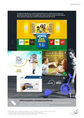 EMPRESA BRASILEIRA DE COMUNICAÇÃO PRODUÇÃO LTDA. | 04.405.242/0001-16 | CONCORRÊNCIA SECOM 001/2014
TV1 SÃO PAULO, Rua: João Ramalho, 1046 | 05008 002 | São Paulo - SP | Tel 11 3677 0800
TV1 BRASÍLIA, SHCGN – Setor de Habitações Coletivas Geminadas Norte CR Comércio Residencial
Quadra 702/703, Bloco A, número 13, salão 101, Brasília | Tel 61 3424 3500
| 127Atendimento
5
Campanha da Nestlé para a Copa do Mundo FIFA 2014 (1); criação de personagem para
atendimento online da GOL (2); postagem para redes sociais de Localiza (3); site de Senac
SP (4); plataforma digital para o Festival Internacional Sesc de Circo (5)
1
32
4 5
Informações complementares
Vídeo com apresentação institucional do Grupo TV1 pode ser acessado pelo pencard
de número 3 anexado à contracapa deste caderno.
 