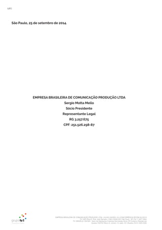 EMPRESA BRASILEIRA DE COMUNICAÇÃO PRODUÇÃO LTDA. | 04.405.242/0001-16 | CONCORRÊNCIA SECOM 001/2014
TV1 SÃO PAULO, Rua: João Ramalho, 1046 | 05008 002 | São Paulo - SP | Tel 11 3677 0800
TV1 BRASÍLIA, SHCGN – Setor de Habitações Coletivas Geminadas Norte CR Comércio Residencial
Quadra 702/703, Bloco A, número 13, salão 101, Brasília | Tel 61 3424 3500
128 |
São Paulo, 25 de setembro de 2014.
EMPRESA BRASILEIRA DE COMUNICAÇÃO PRODUÇÃO LTDA
Sergio Motta Mello
Sócio Presidente
Representante Legal
RG 3.257.675
CPF: 251.526.298-87
 