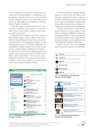 EMPRESA BRASILEIRA DE COMUNICAÇÃO PRODUÇÃO LTDA. | 04.405.242/0001-16 | CONCORRÊNCIA SECOM 001/2014
TV1 SÃO PAULO, Rua: João Ramalho, 1046 | 05008 002 | São Paulo - SP | Tel 11 3677 0800
TV1 BRASÍLIA, SHCGN – Setor de Habitações Coletivas Geminadas Norte CR Comércio Residencial
Quadra 702/703, Bloco A, número 13, salão 101, Brasília | Tel 61 3424 3500
Mapeamento de Presença Digital | 17
Em termos de linguagem, a dinâmica das redes
exige que o conteúdo conte com títulos e textos
mais curtos, imagens de alto impacto, coesão e ob­
jetividade na informação para aumentar seu alcance,
além de opção para informações complementares
(link que direcione para um site ou para alguma ou­
tra plataforma que traga informações aprofundadas).
O próprio Facebook (82% de penetração de
usuários brasileiros de internet, segundo o comS­
core) vem reduzindo a visibilidade de conteúdos que
não sigam esta tendência – o que é o caso da maioria
das menções ao Pronatec, com um volume excessivo
de texto por postagem, com pouco apelo visual e ne­
nhuma adequação à linguagem da plataforma.
Também não parece haver uma coordenação
da pauta (que acontece apenas entre Portal Brasil e
de forma esporádica nos canais sociais dos órgãos governa­
mentais, sem uma pauta estratégica e consolidada para a evo­
lução do tema. A partir do começo de 2014, passou a participar
de forma considerável do discurso e da rotina de alguns canais
oficiais e de órgãos públicos, como Ministério da Educação,
Palácio do Planalto e Portal Brasil.
Apesar dessa dispersão, podemos identificar um volume
recorrente e crescente do termo “Pronatec”, em especial em
canais oficiais do poder público e imprensa quando avalia­
mos a rede como um todo.
Considerando todos os públicos com os quais o programa
federal dialoga, podemos observar algumas ausências im­
portantes nessa distribuição de canais sociais. Uma delas é
a do empresariado e a dos empregadores em geral – que são
fundamentais para que o ciclo educação­qualificação­em­
pregabilidade se complete. É bastante raro encontrar citação,
menção ou mesmo produção e distribuição de conteúdo so­
bre o Pronatec em canais sociais de companhias privadas. Na
verdade, a grande maioria das menções está ligada à esfera
pública, seja por órgãos federais – estes em maior escala –,
estaduais ou municipais, ou ainda por representantes políti­
cos ligados ao tema, seja por projetos de lei, ou por relacio­
namento com sua base de cidadãos e eleitores.
Figura 12: Resultado da busca pelo termo
“Pronatec” no Twitter
Figura 14: Resultado de busca pelo termo
“Pronatec” no canal YouTube
Figura 13: Resultado de busca pelo termo
“Pronatec” no canal Google+
 