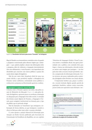 EMPRESA BRASILEIRA DE COMUNICAÇÃO PRODUÇÃO LTDA. | 04.405.242/0001-16 | CONCORRÊNCIA SECOM 001/2014
TV1 SÃO PAULO, Rua: João Ramalho, 1046 | 05008 002 | São Paulo - SP | Tel 11 3677 0800
TV1 BRASÍLIA, SHCGN – Setor de Habitações Coletivas Geminadas Norte CR Comércio Residencial
Quadra 702/703, Bloco A, número 13, salão 101, Brasília | Tel 61 3424 3500
18 | Mapeamento de Presença Digital
“Diretrizes de Linguagem Verbal e Visual”, é pre­
ciso manter a tonalidade oficial, mas gerar proxi­
midade com o público, com conteúdo feito para
leigos e clareza nas informações, devendo incluir
ao menos uma imagem por postagem – em boa
parte das redes o recurso visual é permitido e aju­
da a compreensão da informação destacada. E es­
tes recursos são pouco explorados pelos conteú­
dos divulgados sobre Pronatec nos canais oficiais.
É importante lembrar que, graças à acelera­
da e recente inclusão digital, grande parcela da
população brasileira, embora esteja conectada,
possui ainda um repertório mais limitado e me­
Blog do Planalto ao retransmitirem conteúdos entre si) quando
o programa é mencionado pelos diversos órgãos que o divul­
gam – o que poderia ampliar o alcance das informações sobre
o programa, além de evidenciar a integração interministerial.
Sem este alinhamento, o tema Pronatec e sua importância são
dissolvidos por concorrer com outros públicos e pautas dos
canais destes órgãos divulgadores.
Não há, por outro lado, frequência ideal do tema nos
canais oficiais, o que permitiria ampliar a abrangência do
Pronatec nestes ambientes, estimulando novos públicos a
conhecerem a proposta ou direcionando quem já a conhece.
Linguagem e aspecto visual (design)
A forma como o Pronatec aparece nas redes, seja pelos ca­
nais do Ministério da Educação (Figura 16), seja pelos de­
mais divulgadores, apresenta pouca ou nenhuma otimização
ou adequação para a linguagem das redes sociais. A exemplo
dos demais canais digitais do Pronatec, a linguagem é for­
mal, pouco amigável, institucional em demasia para o tipo
de público que se pretende atingir.
Não há chamadas ou “manchetes” que entreguem a in­
formação de forma objetiva, ou que instiguem o usuário a
clicar no link para saber mais sobre o assunto abordado.
E, como aponta o próprio Manual de Orientação para
Atuação em Redes Sociais publicado pela Secretaria de
Comunicação da Presidência da República, em seu capítulo
Figura 16: Exemplo de post sobre o Pronatec
publicado na página do Facebook do MEC
Figura 15: Resultados de busca pelo termo “Pronatec” no Instagram
 
