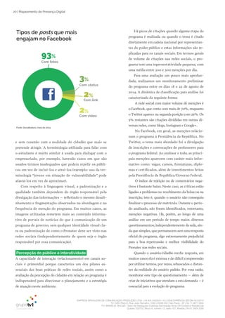 EMPRESA BRASILEIRA DE COMUNICAÇÃO PRODUÇÃO LTDA. | 04.405.242/0001-16 | CONCORRÊNCIA SECOM 001/2014
TV1 SÃO PAULO, Rua: João Ramalho, 1046 | 05008 002 | São Paulo - SP | Tel 11 3677 0800
TV1 BRASÍLIA, SHCGN – Setor de Habitações Coletivas Geminadas Norte CR Comércio Residencial
Quadra 702/703, Bloco A, número 13, salão 101, Brasília | Tel 61 3424 3500
20 | Mapeamento de Presença Digital
e sem conexão com a realidade do cidadão que mais se
pretende atingir. A terminologia utilizada para falar com
o estudante é muito similar à usada para dialogar com o
empresariado, por exemplo, havendo casos em que são
usados termos inadequados que podem repelir os públi­
cos em vez de incluí­los e atraí­los (exemplo: uso da ter­
minologia “jovens em situação de vulnerabilidade” pode
afastá­los em vez de aproximar).
Com respeito à linguagem visual, a padronização e a
qualidade também dependem do órgão responsável pela
divulgação das informações – refletindo o mesmo desali­
nhamento e fragmentação observados na abordagem e na
frequência de menção do programa. Em muitos casos, as
imagens utilizadas remetem mais ao conteúdo informa­
tivo de portais de notícias do que à comunicação de um
programa de governo, sem qualquer identidade visual cla­
ra ou padronização de como o Pronatec deve ser visto nas
redes sociais (independentemente de quem seja o órgão
responsável por essa comunicação).
Percepção do público e interatividade
A capacidade de interação (relacionamento) em canais so­
ciais é primordial porque caracteriza um dos pilares es­
senciais das boas práticas de redes sociais, assim como a
avaliação da percepção do cidadão em relação ao programa é
indispensável para direcionar o planejamento e a estratégia
de atuação neste ambiente.
Há picos de citações quando alguma etapa do
programa é realizada ou quando o tema é citado
diretamente em cadeia nacional por representan­
tes do poder público e estas informações são re­
plicadas para os canais sociais. Em termos gerais
de volume de citações nas redes sociais, o pro­
grama tem uma representatividade pequena, com
uma média entre 200 e 300 menções por dia.
Para uma avaliação um pouco mais aprofun­
dada, realizamos um monitoramento preliminar
do programa entre os dias 18 e 22 de agosto de
2014. A dinâmica de classificação para análise foi
caracterizada da seguinte forma:
A rede social com maior volume de menções é
o Facebook, que conta com mais de 70%, enquanto
o Twitter aparece na segunda posição com 25%. Os
5% restantes são citações divididas em outras di­
versas redes, como blogs, Instagram e Google+.
No Facebook, em geral, as menções relacio­
nam o programa à Presidência da República. No
Twitter, o tema mais abordado foi a divulgação
de inscrições e convocações de professores para
o programa federal. Ao analisar o todo, as princi­
pais menções aparecem com caráter mais infor­
mativo como: vagas, cursos, formaturas, diplo­
mas e certificados, além de investimentos feitos
pela Presidência da República/Governo Federal.
O índice de rejeição ou de comentários nega­
tivos é bastante baixo. Neste caso, as críticas estão
ligadas a problemas no recebimento da bolsa ou na
inscrição, isto é, quando o usuário não conseguiu
finalizar o processo de matrícula. Durante o perío­
do analisado, não foram identificados, entretanto,
menções negativas. Há, porém, ao longo de uma
análise em um período de tempo maior, diversos
questionamentos, independentemente da rede, ain­
da que simples, que permanecem sem uma resposta
oficial do programa, algo extremamente prejudicial
para a boa repercussão e melhor visibilidade do
Pronatec nas redes sociais.
Quando o usuário/cidadão recebe resposta, em
muitos casos ela é extensa e de difícil compreensão
por utilizar termos, por vezes, rebuscados e distan­
tes da realidade do usuário padrão. Por essa razão,
monitorar este tipo de questionamento – além de
criar de iniciativas que atendam a esta demanda – é
essencial para a evolução do programa.
Fonte: Socialbakers, maio de 2013
Tipos de posts que mais
engajam no Facebook
93%
Com fotos
3%
Com status
2%
Com link
2%
Com vídeo
 