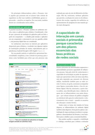EMPRESA BRASILEIRA DE COMUNICAÇÃO PRODUÇÃO LTDA. | 04.405.242/0001-16 | CONCORRÊNCIA SECOM 001/2014
TV1 SÃO PAULO, Rua: João Ramalho, 1046 | 05008 002 | São Paulo - SP | Tel 11 3677 0800
TV1 BRASÍLIA, SHCGN – Setor de Habitações Coletivas Geminadas Norte CR Comércio Residencial
Quadra 702/703, Bloco A, número 13, salão 101, Brasília | Tel 61 3424 3500
Mapeamento de Presença Digital | 21
Os principais influenciadores sobre o Pronatec, isto
é, aqueles que possuem não só alcance (alto volume de
seguidores ou fãs) mas também credibilidade, geram re­
percussão – positiva ou negativa. Por essa razão, também
devem ser considerados nesta análise.
Interatividade por aplicativos
É possível encontrar o Pronatec também em ambientes mó­
veis, como os aplicativos para celulares. Considerando o fato
de que o processo de instalação do aplicativo pode ser feito a
partir do computador – o cidadão pode instalar o aplicativo
em um computador e sincronizá­lo com seu aparelho celular
–, esta presença digital deve ser considerada.
Ao realizarmos uma busca na internet por aplicativos
disponíveis para celulares, o resultado traz algumas opções
de instituições privadas de ensino, especialmente para as
plataformas Android (Google) e iOS (Apple) (Figura 17).
Em sua grande maioria, os aplicativos apresentam fun­
cionalidades simplistas, como controle de presença para o
aluno como facilidade para evitar que este processo seja
realizado por meio do site do Ministério da Edu­
cação. Não há, entretanto, nenhum aplicativo
que permita a avaliação de cursos ou da infraes­
trutura das escolas, sugestões de melhorias ou
aprimoramento do programa de uma maneira ge­
ral, mais abrangente.
Figura 17: Tela com resultados de aplicativos no Google.
Imagem extraída em setembro/2014
A capacidade de
interação em canais
sociais é primordial
porque caracteriza
um dos pilares
essenciais das
boas práticas
de redes sociais
Influenciadores digitais
Nomes relevantes de determinados segmentos e
personalidades possuem capacidade de influen­
ciar pessoas. Seja pelo nível de conhecimento e
capacidade de articulação ou poder de argumen­
tação que apresentam sobre um tema específico,
seja pela exposição que possuem em diversas
mídias, transferida também para as redes so­
ciais. E jovens, em geral, costumam acompanhar
estas figuras construídas dentro e fora do am­
biente digital. Não há, entretanto, a partir des­
ta análise, uma identificação clara e objetiva de
quem são os influenciadores com maior desta­
que – por volume (número de público atingido)
ou relevância (alto grau de conhecimento e rela­
cionamento com o tema) – quando os assuntos
são educação e ensino técnico.
Assim como os temas são tratados de forma
dispersa, os influenciadores do ambiente digital
também estão dispersos. Seria preciso aplicar a me­
todologia do mapa social para reconhecer os propa­
gadores e disseminadores do Pronatec e seus bene­
fícios para o cidadão e para a economia brasileira.
Eles podem auxiliar a expandir a visibilidade
e o diálogo, contribuir para o debate e estimular
 