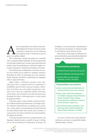 EMPRESA BRASILEIRA DE COMUNICAÇÃO PRODUÇÃO LTDA. | 04.405.242/0001-16 | CONCORRÊNCIA SECOM 001/2014
TV1 SÃO PAULO, Rua: João Ramalho, 1046 | 05008 002 | São Paulo - SP | Tel 11 3677 0800
TV1 BRASÍLIA, SHCGN – Setor de Habitações Coletivas Geminadas Norte CR Comércio Residencial
Quadra 702/703, Bloco A, número 13, salão 101, Brasília | Tel 61 3424 3500
4 | Mapeamento de Presença Digital
A
ntes de empreender uma análise das proprie­
dades digitais do Pronatec foi preciso analisar
o programa a fundo para ter uma dimensão
mais ampla de todas as instâncias em que ele
aparece no ambiente digital.
Ficou evidenciada a grande diversidade dos conteúdos
sobre o programa federal espalhados de forma fragmentada,
sem que fique explícito para o usuário quais informações são
oficiais e quais são produzidas por iniciativas de órgãos, ins­
tituições, programas e ministérios relacionados ao Pronatec.
Esta dispersão gera ambiguidades e incertezas até mes­
mo entre aqueles que já conhecem o programa, tamanha a
diversidade de fontes de informação sem uma contextua­
lização adequada, unicidade ou padronização de linguagem
sobre as regras do Pronatec.
Alguns órgãos e ministérios possuem canais espe­
cíficos para tratar o programa dentro de competências e
modalidades que lhe cabem, como, por exemplo, o Minis­
tério do Turismo, que criou página especial para o Pro­
natec Copa à época da competição mundial. Entretanto,
não há sequer uma orientação ou um direcionamento para
divulgação de dados e informações para os canais oficiais
do programa federal.
O Pronatec aparece, ainda, atrelado ao Sistema de Sele­
ção Unificada da Educação Profissional e Tecnológica (Sisu­
tec), dedicado exclusivamente aos estudantes que concluí­
ram o ensino médio e que participaram do Exame Nacional
do Ensino Médio (Enem). Esta conexão entre o sistema e o
exame, porém, não aparece claramente nas atuais proprieda­
des digitais do Pronatec.
A cada apresentação na internet, o programa aparece com
linguagem adaptada apenas ao padrão de quem o divulga,
isto é, com inconsistência de informações, de formas e de
abordagem, e com comunicação conduzida apenas
pelos interesses de destaque ou menção do órgão
ou instituição de ensino detentor do site.
Diante desse cenário amplo, consideramos im­
portante identificar quais propriedades digitais do
programa serão analisadas neste documento:
Com base em todos estes canais indicados,
analisamos a presença e as propriedades digitais
utilizando alguns critérios:
●● Sites e redes sociais das instituições do
Sistema S (Senai, Senac, Sesi e outros);
●● Sites e redes sociais dos ministérios –
do Trabaho e Emprego, Desenvolvimento
Social e Combate à Fome, Cultura,
Desenvolvimento, Indústria e Comércio,
Desenvolvimento Agrário etc.;
●● Sites noticiosos governamentais e seus
perfis nas redes sociais (Portal Brasil,
Portal e Blog do Planalto e TV NBR).
Propriedades secundárias
Propriedades prioritárias
●● Portal do Pronatec (pronatec.mec.gov.br)
●● Portal do Ministério da Educação (MEC)
●● Perfis do MEC nas redes sociais
(Facebook, Twitter e YouTube)
 