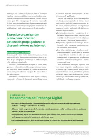 EMPRESA BRASILEIRA DE COMUNICAÇÃO PRODUÇÃO LTDA. | 04.405.242/0001-16 | CONCORRÊNCIA SECOM 001/2014
TV1 SÃO PAULO, Rua: João Ramalho, 1046 | 05008 002 | São Paulo - SP | Tel 11 3677 0800
TV1 BRASÍLIA, SHCGN – Setor de Habitações Coletivas Geminadas Norte CR Comércio Residencial
Quadra 702/703, Bloco A, número 13, salão 101, Brasília | Tel 61 3424 3500
22 | Mapeamento de Presença Digital
Destaques do:
Mapeamento de Presença Digital
●● Apresença digital do Pronatec é dispersa: as informações sobre o programa não estão hierarquizadas
de forma a privilegiar o entendimento do público;
●● Sites não oficiais se apresentam de forma muito mais adequada e com melhor posicionamento nos resultados
de busca do que os canais oficiais;
●● As propriedades digitais não utilizam recursos com apelo para o público jovem (audiovisuais, por exemplo)
e a linguagem se caracteriza basicamente pelo formato texto;
●● Nas redes sociais, a pauta é desorganizada, sem coesão.As informações são disseminadas sem frequência.
a interação para a formação de políticas públicas. Distinguir
e analisar essas personalidades como potenciais dissemina­
dores e difusores de informações sobre o Pronatec, contar
com o apoio deles para a geração de conversas e exposição
de fatos importantes é fundamental para que a estratégia de
disseminação de informações do programa no ambiente di­
gital funcione e atinja número crescente de interessados.
se tornar um replicador das informações e do pró­
prio processo de qualificação.
Mesmo que dispersas, as informações podem
ser planejadas e programadas de forma a trazer
mais coesão e resultados para o programa nas re­
des sociais. Algumas premissas são importantes
para que o Pronatec ganhe mais relevância neste
ambiente especificamente:
●● Revisitar alguns conceitos e boas práticas de re­
des sociais que permitam colocar em prática uma
estratégia e modelo de conteúdo mais integrados
para favorecer a distribuição das informações;
●● Organizar e segmentar a disseminação das in­
formações sobre o programa para também tor­
nar o conteúdo mais atraente;
●● Criar ações e iniciativas que estimulem os usuá­
rios de redes sociais e beneficiários do programa
a compartilharem conteúdos e dados em seus
próprios canais sociais e para suas próprias redes
de contato, estimulando outras pessoas a se inte­
ressarem pelo tema.
Um planejamento estratégico específico para
esses canais, integrado a um planejamento macro
de comunicação e presença digital, além do moni­
toramento de redes sociais, permitirá um ganho de
inteligência que enriquecerá o Pronatec por meio de
uma atuação mais assertiva, que traga visibilidade,
credibilidade e confiança ao programa.
É preciso organizar um
plano para localizar
potenciais propagadores e
disseminadores na internet
Considerações e conclusões
De modo geral, o tema ensino técnico vem ganhando força
mais por iniciativa dos órgãos e ministérios do Governo Fe­
deral do que pela própria reverberação do público atingido
pelas iniciativas educacionais.
Isso indica uma necessidade de ampliar as formas, a fre­
quência e o volume de conteúdos que permitam que o cida­
dão tenha mais acesso aos dados do Pronatec e também às
histórias de quem se formou em algum dos cursos ofereci­
dos pelo programa.
Desta forma, o usuário poderia se sentir disposto a dialogar,
compreender o Pronatec de forma mais aprofundada e, assim,
 