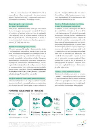EMPRESA BRASILEIRA DE COMUNICAÇÃO PRODUÇÃO LTDA. | 04.405.242/0001-16 | CONCORRÊNCIA SECOM 001/2014
TV1 SÃO PAULO, Rua: João Ramalho, 1046 | 05008 002 | São Paulo - SP | Tel 11 3677 0800
TV1 BRASÍLIA, SHCGN – Setor de Habitações Coletivas Geminadas Norte CR Comércio Residencial
Quadra 702/703, Bloco A, número 13, salão 101, Brasília | Tel 61 3424 3500
| 25Diagnóstico
Soma-se a isso o fato de que este público também está se
preparando para o Enem (considerando o fato de que o exame
também é porta de entrada para o Pronatec via Seleção Unifica-
da da Educação Profissional e Tecnológica – Sisutec).
Desempregados e profissionais
em busca de qualificação
Desde 2013, o trabalhador de nível médio que solicitar mais
de uma vez o seguro-desemprego em um período de dez anos
só tem direito ao benefício se fizer um curso de qualificação.
Trata-se de uma forma de estimular a formação de mão de
obra mais qualificada para a atividade produtiva no Brasil e, ao
mesmo tempo, reduzir os custos com o benefício, que aumen-
tou 0,5% do PIB de 2003 até 2013.
Beneficiários de programas sociais
O Pronatec tem o papel de ampliar o alcance do ensino técnico
e profissionalizante para públicos que não teriam acesso por
meios tradicionais, como a prestação de cursos particulares de
vestibular para garantir vaga nas instituições públicas ou paga-
mento de mensalidades às instituições privadas. O programa
possibilita reduzir assimetrias de condições de acesso, ao mes-
mo tempo em que visa dirimir vulnerabilidades que são con-
sequência destas desigualdades de condição de acesso. Apesar
de interesses comuns, esses públicos possuem necessidades
diversas entre si, como os que integram o Pronatec Brasil sem
Miséria; Pronatec Soldado Cidadão; Pronatec Campo; Pro-
natec Prisional; e Pronatec Viver sem Limite.
Serviços Nacionais de Aprendizagem ou Sistema S
A rede de oferta de cursos em um país de dimensões conti-
nentais como o Brasil e a capacidade de infraestrutura são duas
características de grande relevância não só para a manutenção,
mas para a evolução do Pronatec. Por essa razão, o
Sistema S é um público fundamental para a sobre-
vivência e capilaridade do programa, com sua rede
presente em várias regiões do país.
Governo (federal, estadual, municipal,
órgãos de interesse e ministérios)
Os governos estaduais e municipais, além dos ór-
gãos e ministérios, beneficiam-se de forma direta
e objetiva do programa. O estímulo à capacitação
profissional, o auxílio ao cidadão e investimento no
aumento da empregabilidade de todas as regiões do
país, além de possibilitar o aumento da renda média
das pessoas, são fatores fundamentais para garantir
mais prosperidade para todas as localidades (esta-
dos e municípios) por meio do ciclo econômico que
promove mais trabalho, leva ao aumento de renda
e, consequentemente, movimenta a economia local.
Além disso, os ministérios são beneficiados com
a oferta de cursos e condições especiais de acesso
para os interessados em determinadas atividades
econômicas e sociais, ou para os beneficiários de
outros programas do governo – integrando os es-
forços para a ampliação do alcance e dos resultados
de ambas as iniciativas.
Quem já faz ou fez ensino técnico
O universo de estudantes em curso ou formados
é grande e a expectativa de crescimento, enorme.
Os participantes desta rede de ensino técnico são
fundamentais para o processo como um todo – afi-
nal, o sucesso do programa está na formação, quali-
ficação e colocação profissional dessas pessoas.
14 a 18 anos
30 a 39 anos 50 anos ou mais19 a 24 anos
25 a 29 anos 40 a 49 anos
Perfil dos estudantes do Pronatec
Fonte:MinistériodaEducação(MEC)-27/08/2014
Matrículas por faixa etária
41,32%
(1.671.293)
58,68%
(2.373.136)
Matrículas por gênero
Feminino Masculino Técnico Qualificação
Matrículas por tipo de curso
29,88%
(2.403.724)
70,12%
(5.639.834)
32,51%
(482.223)
23,44%
(347.700)
5,96%
(88.471)
1,55%
(23.046)
2,54%
(37.739)
33,99%
(504.280)
 