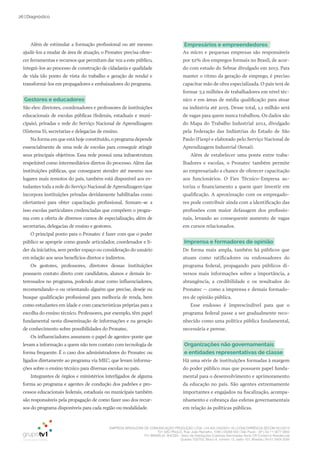 EMPRESA BRASILEIRA DE COMUNICAÇÃO PRODUÇÃO LTDA. | 04.405.242/0001-16 | CONCORRÊNCIA SECOM 001/2014
TV1 SÃO PAULO, Rua: João Ramalho, 1046 | 05008 002 | São Paulo - SP | Tel 11 3677 0800
TV1 BRASÍLIA, SHCGN – Setor de Habitações Coletivas Geminadas Norte CR Comércio Residencial
Quadra 702/703, Bloco A, número 13, salão 101, Brasília | Tel 61 3424 3500
26 | Diagnóstico
Empresários e empreendedores
As micro e pequenas empresas são responsáveis
por 52% dos empregos formais no Brasil, de acor-
do com estudo do Sebrae divulgado em 2013. Para
manter o ritmo da geração de emprego, é preciso
capacitar mão de obra especializada. O país terá de
formar 7,2 milhões de trabalhadores em nível téc-
nico e em áreas de média qualificação para atuar
na indústria até 2015. Desse total, 1,1 milhão será
de vagas para quem nunca trabalhou. Os dados são
do Mapa do Trabalho Industrial 2012, divulgado
pela Federação das Indústrias do Estado de São
Paulo (Fiesp) e elaborado pelo Serviço Nacional de
Aprendizagem Industrial (Senai).
Além de estabelecer uma ponte entre traba-
lhadores e escolas, o Pronatec também permite
ao empresariado a chance de oferecer capacitação
aos funcionários. O Fies Técnico-Empresa au-
toriza o financiamento a quem quer investir em
qualificação. A aproximação com os empregado-
res pode contribuir ainda com a identificação das
profissões com maior defasagem dos profissio-
nais, levando ao consequente aumento de vagas
em cursos relacionados.
Imprensa e formadores de opinião
De forma mais ampla, também há públicos que
atuam como ratificadores ou endossadores do
programa federal, propagando para públicos di-
versos mais informações sobre a importância, a
abrangência, a credibilidade e os resultados do
Pronatec – como a imprensa e demais formado-
res de opinião pública.
Esse endosso é imprescindível para que o
programa federal passe a ser gradualmente reco-
nhecido como uma política pública fundamental,
necessária e perene.
Organizações não governamentais
e entidades representativas de classe
Há uma série de instituições formadas à margem
do poder público mas que possuem papel funda-
mental para o desenvolvimento e aprimoramento
da educação no país. São agentes extremamente
importantes e engajados na fiscalização, acompa-
nhamento e cobrança das esferas governamentais
em relação às políticas públicas.
Além de estimular a formação profissional ou até mesmo
ajudá-los a mudar de área de atuação, o Pronatec precisa ofere-
cer ferramentas e recursos que permitam dar voz a este público,
integrá-los ao processo de construção de cidadania e qualidade
de vida (do ponto de vista do trabalho e geração de renda) e
transformá-los em propagadores e embaixadores do programa.
Gestores e educadores
São eles: diretores, coordenadores e professores de instituições
educacionais de escolas públicas (federais, estaduais e muni-
cipais), privadas e rede do Serviço Nacional de Aprendizagem
(Sistema S), secretarias e delegacias de ensino.
Na forma em que está hoje constituído, o programa depende
essencialmente de uma rede de escolas para conseguir atingir
seus principais objetivos. Essa rede possui uma infraestrutura
respeitável como intermediários diretos do processo. Além das
instituições públicas, que conseguem atender até mesmo nos
lugares mais remotos do país, também está disponível aos es-
tudantes toda a rede do Serviço Nacional de Aprendizagem (que
incorpora instituições privadas devidamente habilitadas como
ofertantes) para obter capacitação profissional. Somam-se a
isso escolas particulares credenciadas que compõem o progra-
ma com a oferta de diversos cursos de especialização, além de
secretarias, delegacias de ensino e gestores.
O principal ponto para o Pronatec é fazer com que o poder
público se aproprie como grande articulador, coordenador e lí-
der da iniciativa, sem perder espaço ou consideração do usuário
em relação aos seus benefícios diretos e indiretos.
Os gestores, professores, diretores dessas instituições
possuem contato direto com candidatos, alunos e demais in-
teressados no programa, podendo atuar como influenciadores,
recomendando-o ou orientando alguém que precise, deseje ou
busque qualificação profissional para melhoria de renda, bem
como estudantes em idade e com características próprias para a
escolha do ensino técnico. Professores, por exemplo, têm papel
fundamental nesta disseminação de informações e na geração
de conhecimento sobre possibilidades do Pronatec.
Os influenciadores assumem o papel de agentes-ponte que
levam a informação a quem não tem contato com tecnologia de
forma frequente. É o caso dos administradores do Pronatec ou
ligados diretamente ao programa via MEC, que levam informa-
ções sobre o ensino técnico para diversas escolas no país.
Integrantes de órgãos e ministérios interligados de alguma
forma ao programa e agentes de condução dos padrões e pro-
cessos educacionais federais, estaduais ou municipais também
são responsáveis pela propagação de como fazer uso dos recur-
sos do programa disponíveis para cada região ou modalidade.
 
