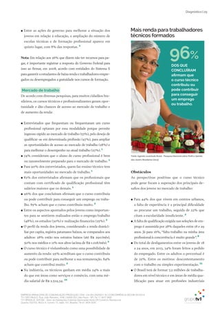 EMPRESA BRASILEIRA DE COMUNICAÇÃO PRODUÇÃO LTDA. | 04.405.242/0001-16 | CONCORRÊNCIA SECOM 001/2014
TV1 SÃO PAULO, Rua: João Ramalho, 1046 | 05008 002 | São Paulo - SP | Tel 11 3677 0800
TV1 BRASÍLIA, SHCGN – Setor de Habitações Coletivas Geminadas Norte CR Comércio Residencial
Quadra 702/703, Bloco A, número 13, salão 101, Brasília | Tel 61 3424 3500
| 29Diagnóstico
●● Entre as ações do governo para melhorar a situação dos
jovens em relação à educação, a ampliação do número de
escolas técnicas e de formação profissional aparece em
quinto lugar, com 8% das respostas. 2
Nota: Em relação aos 26% que dizem não ter recursos para pa-
gar, é importante registrar a resposta do Governo Federal para
isso ao firmar, em 2008, acordo com entidades do Sistema S
para garantir a estudantes de baixa renda e trabalhadores empre-
gados ou desempregados a gratuidade nos cursos de formação.
mercado de trabalho
De acordo com diversas pesquisas, para muitos cidadãos bra-
sileiros, os cursos técnicos e profissionalizantes geram opor-
tunidade e dão chances de acesso ao mercado de trabalho e
de aumento da renda:
●● Entrevistados que frequentam ou frequentaram um curso
profissional optaram por essa modalidade porque permite
ingresso rápido ao mercado de trabalho (53%), pelo desejo de
qualificar-se em determinada profissão (47%), para ampliar
as oportunidades de acesso ao mercado de trabalho (28%) e
para melhorar o desempenho no atual trabalho (27%). 1
●● 74% consideram que o aluno de curso profissional é bem
ou razoavelmente preparado para o mercado de trabalho. 1
●● Para 90% dos entrevistados, quem faz ensino técnico tem
mais oportunidades no mercado de trabalho. 1
●● 82% dos entrevistados afirmam que os profissionais que
contam com certificado de qualificação profissional têm
salários maiores que os demais. 1
●● 96% dos que concluíram afirmam que o curso contribuiu
ou pode contribuir para conseguir um emprego ou traba-
lho. 85% acham que o curso contribuiu muito. 2
●● Entre os aspectos apontados pelos jovens como importan-
tes para se sentirem realizados estão o emprego/trabalho
(48%), os estudos (30%) e realização financeira (25%). 2
●● O perfil da renda dos jovens, considerando a renda domici-
liar per capita, registra patamares baixos, se comparados aos
adultos: 28% estão nos estratos baixos (até R$ 290/mês),
50% nos médios e 11% nos altos (acima de R$ 1.018/mês).2
●● O curso técnico é vislumbrado como uma possibilidade de
aumento da renda: 95% acreditam que o curso contribuiu
ou pode contribuir para melhorar a sua remuneração. 84%
acham que contribui muito. 2
●● Na indústria, os técnicos ganham em média 24% a mais
do que em áreas como serviços e comércio, com uma mé-
dia salarial de R$ 2.519,34. 10
Obstáculos
As perspectivas positivas que o curso técnico
pode gerar focam a superação dos principais de-
safios dos jovens no mercado de trabalho:
●● Para 44% dos que vivem em centros urbanos,
a falta de experiência é a principal dificuldade
ao procurar um trabalho, seguida de 22% que
citam a escolaridade insuficiente. 2
●● A falta de qualificação exigida nas seleções de em-
prego é assumida por 28% daqueles entre 18 e 29
anos. Já para 16%, “falta trabalho na minha área
profissional/a concorrência é muito grande”. 8
●● Do total de desligamentos entre os jovens de 18
a 24 anos, em 2013, 34% foram feitos a pedido
do empregado. Entre os adultos o percentual é
de 25%. Entre os motivos: descontentamento
com o trabalho ou simples experimentação. 11
●● O Brasil terá de formar 7,2 milhões de trabalha-
dores em nível técnico e em áreas de média qua-
lificação para atuar em profissões industriais
DOs QuE
CONCLUÍRAm
afirmam que
o curso técnico
contribuiu ou
pode contribuir
para conseguir
um emprego
ou trabalho.
96%
Mais renda para trabalhadores
técnicos formados
Fonte: Agenda Juventude Brasil - Pesquisa Nacional sobre Perﬁl e Opinião
dos Jovens Brasileiros (2013)
 