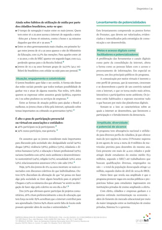 EMPRESA BRASILEIRA DE COMUNICAÇÃO PRODUÇÃO LTDA. | 04.405.242/0001-16 | CONCORRÊNCIA SECOM 001/2014
TV1 SÃO PAULO, Rua: João Ramalho, 1046 | 05008 002 | São Paulo - SP | Tel 11 3677 0800
TV1 BRASÍLIA, SHCGN – Setor de Habitações Coletivas Geminadas Norte CR Comércio Residencial
Quadra 702/703, Bloco A, número 13, salão 101, Brasília | Tel 61 3424 3500
| 31Diagnóstico
Ainda sobre hábitos de utilização de mídia por parte
dos cidadãos brasileiros, nota-se que:
●● O tempo de navegação é maior entre os mais jovens. Quem
tem entre 16 a 25 anos acessa a internet de segunda a sexta-
-feira por 4 horas 16 minutos, contra 3 horas e 34 minutos
daqueles que têm 26 e 35 anos. 6
●● Entre os sites governamentais mais citados, em primeiro lu-
gar entre jovens de 16 a 25 anos aparece o site do Ministério
da Educação, com 13,7% das menções. Para aqueles entre 26
e 35 anos, o site do MEC aparece em segundo lugar, com 12,2,
perdendo apenas para o da Receita Federal.6
●● Jovens de 15 a 29 anos formam grupo de 32,77% (40,1 mi-
lhões) de brasileiros com celular na mão para uso pessoal. 13
Atuação, engajamento e coletividade
O jovem brasileiro quer falar e ser ouvido. A forma não linear
das redes sociais permite que todos tenham possibilidade de
ganhar voz e atuar de alguma maneira. Nas redes, 75% deles
querem se expressar sobre assuntos gerais (política, esportes
etc.) ou sobre produtos ou serviços de empresas. 4
Entre as formas de atuação política para ajudar o Brasil a
melhorar, os jovens citam a feita pela internet, opinando sobre
temas importantes ou cobrando os governantes (35%). 2
É alto o grau de participação presencial
ou virtual em associações e entidades:
●● 46% participam ou já participaram; 2
●● 39% nunca participou, mas gostaria. 2
Os assuntos que os jovens consideram mais importantes
para discussão pela sociedade são: desigualdade social (40%),
drogas (38%), violência (38%), política (33%), cidadania e di-
reitos humanos (32%), e educação e futuro profissional (25%),
racismo (também com 25%), meio ambiente e desenvolvimen-
to sustentátivel (24%), religião (10%), sexualidade (9%), artes
(4%), relacionamentos amorosos (2%) e não sabe (1%). 2
Hoje, 50% dos jovens de 18 a 24 anos mostram-se mais co-
nectados com discursos coletivos do que individualistas. Ou-
tros 67% discordam da afirmação de que “só pensa em fazer
algo pela sociedade se tiver algum benefício para si próprio”.
Chegam a 74% os números dos que afirmam“se sentir na obri-
gação de fazer algo pelo coletivo no seu dia a dia”. 5
Dos 70% que afirmam querer participar de projetos comu-
nitários, 26% citam preferencialmente a área de educação, que
tem força na rede: 85% acreditam que a internet contribui para
seu aprendizado. Outros 84% dizem sentir falta de locais onde
possam aprender além de escolas e universidades. 5
Levantamento de potencialidades
Este levantamento compreende os pontos fortes
do Pronatec, que devem ser valorizados, eviden-
ciados e intensificados pela estratégica de comu-
nicação a ser desenvolvida.
Meios e acesso digitais como
facilitadores e potencializadores
A proliferação das ferramentas e canais digitais
como parte da consolidação da internet, altera
a forma como as pessoas lidam com o acesso e
processamento de informações. Em especial os
jovens, um dos principais públicos do programa.
A comunicação por meios virtuais é inerente a
este perfil de pessoas, que já nasceram, cresceram
e se desenvolvem a partir de um convívio natural
com a internet, o que os torna muito mais ativos,
interativos e participativos neste ambiente. Os jo-
vens estão habituados e esperam encontrar tudo
o que buscam por meio das plataformas digitais.
Somam-se a isso as características sobre as
quais a internet se desenvolveu, que favorecem a
participação e o fortalecimento da democracia.
Amplitude, diversidade
e potencial de alcance
O programa tem abrangência nacional e utilida-
de para diversos perfis de cidadãos, já que oferece
mais de 500 opções de curso. O Pronatec superou
já em agosto de 2014 a meta de 8 milhões de ma-
trículas prevista para dezembro do mesmo ano.
Está presente em mais de 4.200 cidades e pode
atingir desde estudantes do ensino médio (8,3
milhões, segundo o MEC) até trabalhadores que
buscam qualificações diversas, empregados ou
não – o total da população desocupada atinge 1,2
milhão, segundo dados de abril de 2014 do IBGE.
Outro fator que revela sua amplitude é que o
programa promove vagas em escolas públicas e pro-
porciona bolsas para estudantes ingressarem em
instituições privadas de ensino ampliando a oferta.
Com efeito, cidadãos e empresas ganham e o
governo estimula movimentação na economia –
além do fomento do mercado educacional por meio
da maior integração entre as instituições de ensino
privadas, Sistema S e o governo.
 