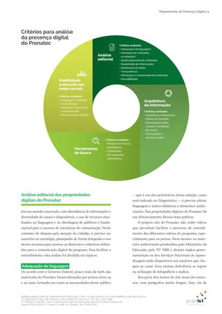EMPRESA BRASILEIRA DE COMUNICAÇÃO PRODUÇÃO LTDA. | 04.405.242/0001-16 | CONCORRÊNCIA SECOM 001/2014
TV1 SÃO PAULO, Rua: João Ramalho, 1046 | 05008 002 | São Paulo - SP | Tel 11 3677 0800
TV1 BRASÍLIA, SHCGN – Setor de Habitações Coletivas Geminadas Norte CR Comércio Residencial
Quadra 702/703, Bloco A, número 13, salão 101, Brasília | Tel 61 3424 3500
Mapeamento de Presença Digital | 5
– que é um dos prioritários desta solução, como
será indicado no Diagnóstico –, é preciso adotar
linguagem e textos didáticos e elementos audio­
visuais. Nas propriedades digitais do Pronatec há
um distanciamento dessas boas práticas.
O próprio site do Pronatec não exibe vídeos
que permitam facilitar o processo de entendi­
mento das diferentes esferas do programa, espe­
cialmente para os jovens. Nem mesmo os mate­
riais audiovisuais produzidos pelo Ministério da
Educação, pela TV NBR e demais órgãos gover­
namentais ou dos Serviços Nacionais de Apren­
dizagem estão disponíveis aos usuários que che­
gam ao canal. Essa mesma deficiência se repete
na utilização de infográficos e áudios.
Boa parte dos textos do site atual são exten­
sos, com parágrafos muito longos. Isso, via de
Análise editorial das propriedades
digitais do Pronatec
Em um mundo conectado, com abundância de informações e
diversidade de canais e dispositivos, o uso de recursos atua­
lizados na linguagem e na abordagem de públicos é funda­
mental para o sucesso de iniciativas de comunicação. Neste
contexto de disputa pela atenção do cidadão, é preciso ser
assertivo na estratégia, planejando de forma integrada o uso
destes recursos para nortear as diretrizes e objetivos defini­
dos para a comunicação digital do programa. Para facilitar o
entendimento, esta análise foi dividida em tópicos.
Adequação de linguagem
De acordo com o Governo Federal, pouco mais de 69% das
matrículas do Pronatec foram efetuadas por jovens entre 14
e 29 anos. Levando em conta as necessidades desse público
Critérios avaliados
• Adequação de linguagem
• Hierarquia de chamadas
e conteúdos
• Aprofundamento de conteúdos
• Duplicidade de informações
• Atualização de dados
• Transparência
• Otimização e acabamento de conteúdos
• Acessibilidade
Análise
editorial
Visibilidade
e atuação nas
redes sociais
Critérios avaliados
• Linguagem e aspecto
visual (design)
• Percepção do público
e interatividade
• Inﬂuenciadores digitais
Ferramentas
de busca
Critérios avaliados
• Posição em buscas
estratégicas
• Visibilidade
em sugestões
automáticas
Arquitetura
da informação
Critérios avaliados
• Arquitetura institucional
• Dados do Pronatec
• Informações sobre
cursos e condições
de acesso
• Formulários e
serviços online
Critérios para análise
da presença digital
do Pronatec
 