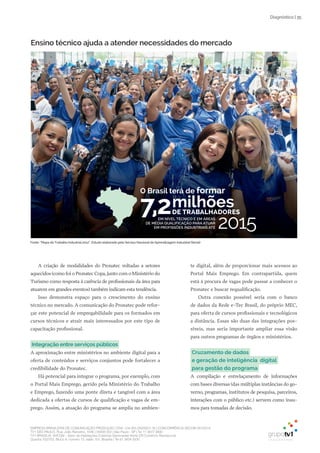 EMPRESA BRASILEIRA DE COMUNICAÇÃO PRODUÇÃO LTDA. | 04.405.242/0001-16 | CONCORRÊNCIA SECOM 001/2014
TV1 SÃO PAULO, Rua: João Ramalho, 1046 | 05008 002 | São Paulo - SP | Tel 11 3677 0800
TV1 BRASÍLIA, SHCGN – Setor de Habitações Coletivas Geminadas Norte CR Comércio Residencial
Quadra 702/703, Bloco A, número 13, salão 101, Brasília | Tel 61 3424 3500
| 35Diagnóstico
A criação de modalidades do Pronatec voltadas a setores
aquecidos (como foi o Pronatec Copa, junto com o Ministério do
Turismo como resposta à carência de profissionais da área para
atuarem em grandes eventos) também indicam esta tendência.
Isso demonstra espaço para o crescimento do ensino
técnico no mercado. A comunicação do Pronatec pode refor-
çar este potencial de empregabilidade para os formados em
cursos técnicos e atrair mais interessados por este tipo de
capacitação profissional.
Integração entre serviços públicos
A aproximação entre ministérios no ambiente digital para a
oferta de conteúdos e serviços conjuntos pode fortalecer a
credibilidade do Pronatec.
Há potencial para integrar o programa, por exemplo, com
o Portal Mais Emprego, gerido pela Ministério do Trabalho
e Emprego, fazendo uma ponte direta e tangível com a área
dedicada a ofertas de cursos de qualificação e vagas de em-
prego. Assim, a atuação do programa se amplia no ambien-
te digital, além de proporcionar mais acessos ao
Portal Mais Emprego. Em contrapartida, quem
está à procura de vagas pode passar a conhecer o
Pronatec e buscar requalificação.
Outra conexão possível seria com o banco
de dados da Rede e-Tec Brasil, do próprio MEC,
para oferta de cursos profissionais e tecnológicos
a distância. Essas são duas das integrações pos-
síveis, mas seria importante ampliar essa visão
para outros programas de órgãos e ministérios.
Cruzamento de dados
e geração de inteligência digital
para gestão do programa
A compilação e entrelaçamento de informações
com bases diversas (das múltiplas instâncias do go-
verno, programas, institutos de pesquisa, parceiros,
interações com o público etc.) servem como insu-
mos para tomadas de decisão.
Fonte: “Mapa do Trabalho Industrial 2012”. Estudo elaborado pelo Serviço Nacional de Aprendizagem Industrial (Senai)
Ensino técnico ajuda a atender necessidades do mercado
DE TRABALHADORES
EM NÍvEL TÉCNICO E EM ÁREAS
DE MÉDIA QUALIFICAÇÃO PARA ATUAR
EM PROFISSÕES INDUSTRIAIS ATÉ
O Brasil terá de formar
7,2
2015
milhões
 