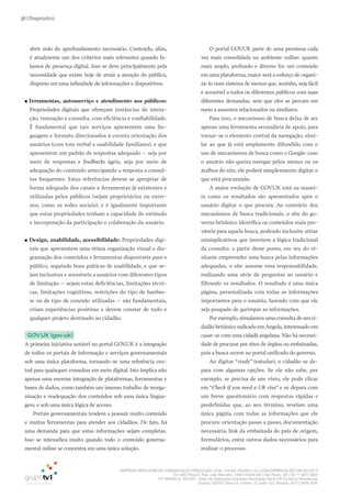 EMPRESA BRASILEIRA DE COMUNICAÇÃO PRODUÇÃO LTDA. | 04.405.242/0001-16 | CONCORRÊNCIA SECOM 001/2014
TV1 SÃO PAULO, Rua: João Ramalho, 1046 | 05008 002 | São Paulo - SP | Tel 11 3677 0800
TV1 BRASÍLIA, SHCGN – Setor de Habitações Coletivas Geminadas Norte CR Comércio Residencial
Quadra 702/703, Bloco A, número 13, salão 101, Brasília | Tel 61 3424 3500
38 | Diagnóstico
O portal GOV.UK parte de uma premissa cada
vez mais consolidada no ambiente online: quanto
mais amplo, profundo e diverso for um conteúdo
em uma plataforma, maior será o esforço de organi-
zá-lo num sistema de menus que, sozinho, seja fácil
e acessível a todos os diferentes públicos com suas
diferentes demandas, sem que eles se percam em
meio a assuntos relacionados ou similares.
Para isso, o mecanismo de busca deixa de ser
apenas uma ferramenta secundária de apoio, para
tornar-se o elemento central da navegação, simi-
lar ao que já está amplamente difundido com o
uso de mecanismos de busca como o Google: caso
o usuário não queira navegar pelos menus ou os
atalhos do site, ele poderá simplesmente digitar o
que está procurando.
A maior evolução de GOV.UK está na manei-
ra como os resultados são apresentados após o
usuário digitar o que procura. Ao contrário dos
mecanismos de busca tradicionais, o site do go-
verno britânico identifica os conteúdos mais pro-
váveis para aquela busca, podendo inclusive ativar
miniaplicativos que invertem a lógica tradicional
da consulta: a partir deste ponto, em vez do vi-
sitante empreender uma busca pelas informações
adequadas, o site assume essa responsabilidade,
realizando uma série de perguntas ao usuário e
filtrando os resultados. O resultado é uma única
página, personalizada com todas as informações
importantes para o usuário, fazendo com que ele
seja poupado de garimpar as informações.
Por exemplo,simulamos uma consulta de um ci-
dadão britânico radicado em Angola, interessado em
casar-se com uma cidadã angolana. Não há necessi-
dade de procurar por sites de órgãos ou embaixadas,
pois a busca ocorre no portal unificado do governo.
Ao digitar “study” (estudar), o cidadão se de-
para com algumas opções. Se ele não sabe, por
exemplo, se precisa de um visto, ele pode clicar
em “Check if you need a UK visa” e se depara com
um breve questionário com respostas rápidas e
predefinidas que, ao seu término, revelam uma
única página com todas as informações que ele
procura: orientação passo a passo, documentação
necessária, link da embaixada do país de origem,
formulários, entre outros dados necessários para
realizar o processo.
abrir mão do aprofundamento necessário. Conteúdo, aliás,
é atualmente um dos critérios mais relevantes quando fa-
lamos de presença digital. Isso se deve principalmente pela
necessidade que existe hoje de atrair a atenção do público,
disperso em uma infinidade de informações e dispositivos.
●● Ferramentas, autosserviço e atendimento aos públicos:
Propriedades digitais que ofereçam instâncias de intera-
ção, transação e consulta, com eficiência e confiabilidade.
É fundamental que tais serviços apresentem uma lin-
guagem e formato direcionados à correta orientação dos
usuários (com tom verbal e usabilidade familiares), e que
apresentem um padrão de respostas adequado – seja por
meio de respostas e feedbacks ágeis, seja por meio de
adequação do conteúdo antecipando a resposta a consul-
tas frequentes. Estas referências devem se apropriar de
forma adequada dos canais e ferramentas já existentes e
utilizadas pelos públicos (sejam proprietários ou exter-
nos, como as redes sociais), e é igualmente importante
que estas propriedades tenham a capacidade de estímulo
e incorporação da participação e colaboração do usuário.
●● Design, usabilidade, acessibilidade: Propriedades digi-
tais que apresentem uma ótima organização visual e dia-
gramação dos conteúdos e ferramentas disponíveis para o
público, seguindo boas práticas de usabilidade, e que se-
jam inclusivas e acessíveis a usuários com diferentes tipos
de limitação – sejam estas deficiências, limitações técni-
cas, limitações cognitivas, restrições do tipo de hardwa-
re ou de tipo de conexão utilizadas – são fundamentais,
criam experiências positivas e devem constar de todo e
qualquer projeto destinado ao cidadão.
GOV.UK (gov.uk)
A primeira iniciativa notável no portal GOV.UK é a integração
de todos os portais de informação e serviços governamentais
sob uma única plataforma, tornando-se uma referência cen-
tral para quaisquer consultas em meio digital. Isto implica não
apenas uma enorme integração de plataformas, ferramentas e
bases de dados, como também um imenso trabalho de reorga-
nização e readequação dos conteúdos sob uma única lingua-
gem, e sob uma única lógica de acesso.
Portais governamentais tendem a possuir muito conteúdo
e muitas ferramentas para atender aos cidadãos. De fato, há
uma demanda para que estas informações sejam completas.
Isso se intensifica muito quando todo o conteúdo governa-
mental online se concentra em uma única solução.
 