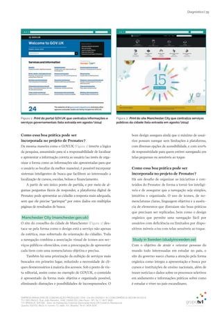 EMPRESA BRASILEIRA DE COMUNICAÇÃO PRODUÇÃO LTDA. | 04.405.242/0001-16 | CONCORRÊNCIA SECOM 001/2014
TV1 SÃO PAULO, Rua: João Ramalho, 1046 | 05008 002 | São Paulo - SP | Tel 11 3677 0800
TV1 BRASÍLIA, SHCGN – Setor de Habitações Coletivas Geminadas Norte CR Comércio Residencial
Quadra 702/703, Bloco A, número 13, salão 101, Brasília | Tel 61 3424 3500
| 39Diagnóstico
Figura 1: Print do portal GOV.UK que centraliza informações e
serviços governamentais (tela extraída em agosto/2014)
Como essa boa prática pode ser
incorporada no projeto de Pronatec?
Da mesma maneira como o GOV.UK (Figura 1) inverte a lógica
da pesquisa, assumindo para si a responsabilidade de localizar
e apresentar a informação correta ao usuário (ao invés de orga-
nizar a forma como as informações são apresentadas para que
o usuário as localize da melhor maneira), é possível incorporar
sistemas inteligentes de busca que facilitem ao interessado a
localização de cursos, escolas, bolsas e financiamento.
A partir de um único ponto de partida, e por meio de al-
gumas perguntas fáceis de responder, a plataforma digital de
Pronatec pode apresentar ao cidadão a resposta mais adequada,
sem que ele precise “garimpar” por estes dados em múltiplas
páginas de resultados de busca.
manchester City (manchester.gov.uk)
O site do conselho da cidade de Manchester (Figura 2) des-
taca-se pela forma como o design está a serviço não apenas
da estética, mas sobretudo da orientação do cidadão. Toda
a navegação combina a associação visual de ícones aos ser-
viços públicos oferecidos, com a preocupação de apresentar
cada item com uma nomenclatura objetiva e precisa.
Também há uma priorização da exibição de serviços mais
buscados em primeiro lugar, reduzindo a necessidade de cli-
ques desnecessários à maioria dos acessos. Sob o ponto de vis-
ta editorial, assim como no exemplo de GOV.UK, o conteúdo
é apresentado da forma mais objetiva e organizada possível,
eliminando distrações e possibilidades de incompreensões. O
bom design assegura ainda que o máximo de usuá-
rios possam navegar sem limitações à plataforma,
com diversas opções de acessibilidade, e com 100%
de responsividade para quem estiver navegando em
telas pequenas ou sensíveis ao toque.
Como essa boa prática pode ser
incorporada no projeto de Pronatec?
Há um desafio de organizar as iniciativas e con-
teúdos do Pronatec de forma a torná-los inteligí-
veis e de assegurar que a navegação seja simples,
intuitiva e organizada. O uso de ícones, de no-
menclaturas claras, linguagem objetiva e a ausên-
cia de elementos que distraiam são boas práticas
que precisam ser replicadas, bem como o design
orgânico que permite uma navegação fácil por
usuários com deficiência ou limitados por dispo-
sitivos móveis e/ou com telas sensíveis ao toque.
Study in Sweden (studyinsweden.se)
Com o objetivo de atrair e orientar pessoas do
mundo todo interessadas em estudar no país, o
site do governo sueco chama a atenção pela forma
orgânica como integra a apresentação e busca por
cursos e instituições de ensino nacionais, além de
trazer notícias e dados sobre os processos seletivos
em andamento e informações práticas sobre como
é estudar e viver no país escandinavo.
Figura 2: Print do site manchester City que centraliza serviços
públicos da cidade (tela extraída em agosto/2014)
 