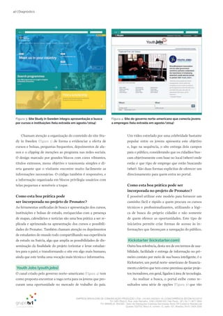 EMPRESA BRASILEIRA DE COMUNICAÇÃO PRODUÇÃO LTDA. | 04.405.242/0001-16 | CONCORRÊNCIA SECOM 001/2014
TV1 SÃO PAULO, Rua: João Ramalho, 1046 | 05008 002 | São Paulo - SP | Tel 11 3677 0800
TV1 BRASÍLIA, SHCGN – Setor de Habitações Coletivas Geminadas Norte CR Comércio Residencial
Quadra 702/703, Bloco A, número 13, salão 101, Brasília | Tel 61 3424 3500
40 | Diagnóstico
Chamam atenção a organização do conteúdo do site Stu-
dy in Sweden (Figura 3) de forma a evidenciar a oferta de
cursos e bolsas, perguntas frequentes, depoimentos de alu-
nos e o clipping de menções ao programa nas redes sociais.
O design marcado por grandes blocos com cores vibrantes,
títulos extensos, menu objetivo e taxonomia simples e di-
reta garante que o visitante encontre muito facilmente as
informações necessárias. O código também é responsivo, e
a informação organizada em blocos privilegia usuários com
telas pequenas e sensíveis a toque.
Como esta boa prática pode
ser incorporada no projeto de Pronatec?
As ferramentas unificadas de busca e apresentação dos cursos,
instituições e bolsas de estudo, enriquecidas com a presença
de mapas, calendários e notícias são uma boa prática a ser re-
plicada e aprimorada na apresentação dos cursos e possibili-
dades do Pronatec. Também chamam atenção os depoimentos
de estudantes do mundo todo compartilhando sua experiência
de estudo na Suécia, algo que amplia as possibilidades de dis-
seminação da finalidade do projeto (orientar e levar estudan-
tes para o país), e transformando o site em algo mais humano,
ainda que este tenha uma vocação mais técnica e informativa.
Youth Jobs (youth.jobs)
O canal criado pelo governo norte-americano (Figura 4) tem
como proposta encontrar a vaga certa para os jovens que pro-
curam uma oportunidade no mercado de trabalho do país.
Um vídeo estrelado por uma celebridade bastante
popular entre os jovens apresenta este objetivo
e, logo na sequência, o site entrega dois campos
para o público, considerando que os cidadãos bus-
cam objetivamente com base no local (where) onde
estão e que tipo de emprego que estão buscando
(what). São duas formas explícitas de oferecer um
direcionamento para quem entra no portal.
Como esta boa prática pode ser
incorporada no projeto de Pronatec?
É possível utilizar este modelo para fornecer um
caminho fácil e rápido a quem procura os cursos
técnicos e profissionalizantes, utilizando a lógi-
ca de busca do próprio cidadão e não somente
de quem oferece as oportunidades. Este tipo de
iniciativa permite criar formas de acesso às in-
formações que favoreçam a navegação do público.
Kickstarter (kickstarter.com)
Outra boa referência, desta vez de em termos de usa-
bilidade, facilidade e entrega de informação no pri-
meiro contato por meio de sua busca inteligente, é o
Kickstarter, um portal norte-americano de financia-
mento coletivo que tem como premissa apoiar proje-
tos inovadores, em geral, ligados à área de tecnologia.
Ao realizar a busca, o portal exibe como re-
sultados uma série de opções (Figura 5) que vão
Figura 4: Site do governo norte-americano que conecta jovens
a empregos (tela extraída em agosto/2014)
Figura 3: Site Study in Sweden integra apresentação e busca
por cursos e instituições (tela extraída em agosto/2014)
 