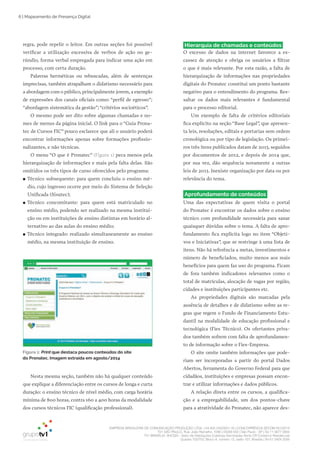 EMPRESA BRASILEIRA DE COMUNICAÇÃO PRODUÇÃO LTDA. | 04.405.242/0001-16 | CONCORRÊNCIA SECOM 001/2014
TV1 SÃO PAULO, Rua: João Ramalho, 1046 | 05008 002 | São Paulo - SP | Tel 11 3677 0800
TV1 BRASÍLIA, SHCGN – Setor de Habitações Coletivas Geminadas Norte CR Comércio Residencial
Quadra 702/703, Bloco A, número 13, salão 101, Brasília | Tel 61 3424 3500
6 | Mapeamento de Presença Digital
regra, pode repelir o leitor. Em outras seções foi possível
verificar a utilização excessiva de verbos de ação no ge­
rúndio, forma verbal empregada para indicar uma ação em
processo, com certa duração.
Palavras herméticas ou rebuscadas, além de sentenças
imprecisas, também atrapalham o didatismo necessário para
a abordagem com o público, principalmente jovem, a exemplo
de expressões dos canais oficiais como: “perfil de egresso”;
“abordagem sistemática da gestão”; “critérios socioéticos”.
O mesmo pode ser dito sobre algumas chamadas e no­
mes de menus da página inicial. O link para o “Guia Prona­
tec de Cursos FIC” pouco esclarece que ali o usuário poderá
encontrar informações apenas sobre formações profissio­
nalizantes, e não técnicas.
O menu “O que é Pronatec” (Figura 1) peca menos pela
hierarquização de informações e mais pela falta delas. São
omitidos os três tipos de curso oferecidos pelo programa:
●● Técnico subsequente: para quem concluiu o ensino mé­
dio, cujo ingresso ocorre por meio do Sistema de Seleção
Unificada (Sisutec);
●● Técnico concomitante: para quem está matriculado no
ensino médio, podendo ser realizado na mesma institui­
ção ou em instituições de ensino distintas em horário al­
ternativo ao das aulas do ensino médio;
●● Técnico integrado: realizado simultaneamente ao ensino
médio, na mesma instituição de ensino.
Hierarquia de chamadas e conteúdos
O excesso de dados na internet favorece a es­
cassez de atenção e obriga os usuários a filtrar
o que é mais relevante. Por esta razão, a falta de
hierarquização de informações nas propriedades
digitais do Pronatec constitui um ponto bastante
negativo para o entendimento do programa. Res­
saltar os dados mais relevantes é fundamental
para o processo editorial.
Um exemplo de falta de critérios editoriais
fica explícito na seção “Base Legal”, que apresen­
ta leis, resoluções, editais e portarias sem ordem
cronológica ou por tipo de legislação. Os primei­
ros três itens publicados datam de 2013, seguidos
por documentos de 2012, e depois de 2014 que,
por sua vez, dão sequência novamente a outras
leis de 2013. Inexiste organização por data ou por
relevância do tema.
Aprofundamento de conteúdos
Uma das expectativas de quem visita o portal
do Pronatec é encontrar os dados sobre o ensino
técnico com profundidade necessária para sanar
quaisquer dúvidas sobre o tema. A falta de apro­
fundamento fica explícita logo no item “Objeti­
vos e Iniciativas”, que se restringe à uma lista de
itens. Não há referência a metas, investimentos e
número de beneficiados, muito menos aos reais
benefícios para quem faz uso do programa. Ficam
de fora também indicadores relevantes como o
total de matrículas, alocação de vagas por região,
cidades e instituições participantes etc.
As propriedades digitais são marcadas pela
ausência de detalhes e de didatismo sobre as re­
gras que regem o Fundo de Financiamento Estu­
dantil na modalidade de educação profissional e
tecnológica (Fies Técnico). Os ofertantes priva­
dos também sofrem com falta de aprofundamen­
to de informação sobre o Fies­Empresa.
O site omite também informações que pode­
riam ser incorporadas a partir do portal Dados
Abertos, ferramenta do Governo Federal para que
cidadãos, instituições e empresas possam encon­
trar e utilizar informações e dados públicos.
A relação direta entre os cursos, a qualifica­
ção e a empregabilidade, um dos pontos­chave
para a atratividade do Pronatec, não aparece des­
Figura 1: Print que destaca poucos conteúdos do site
do Pronatec. Imagem extraída em agosto/2014
Nesta mesma seção, também não há qualquer conteúdo
que explique a diferenciação entre os cursos de longa e curta
duração: o ensino técnico de nível médio, com carga horária
mínima de 800 horas, contra 160 a 400 horas da modalidade
dos cursos técnicos FIC (qualificação professional).
 