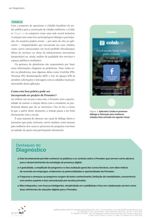 EMPRESA BRASILEIRA DE COMUNICAÇÃO PRODUÇÃO LTDA. | 04.405.242/0001-16 | CONCORRÊNCIA SECOM 001/2014
TV1 SÃO PAULO, Rua: João Ramalho, 1046 | 05008 002 | São Paulo - SP | Tel 11 3677 0800
TV1 BRASÍLIA, SHCGN – Setor de Habitações Coletivas Geminadas Norte CR Comércio Residencial
Quadra 702/703, Bloco A, número 13, salão 101, Brasília | Tel 61 3424 3500
42 | Diagnóstico
Destaques do:
Diagnóstico
●● Este levantamento permite conhecer os públicos e os cenários sobre o Pronatec que servem como alicerce
para o desenvolvimento da estratégia de presença digital;
●● Agratuidade, a amplitude do programa e a boa avaliação geral dos cursos técnicos, com altos índices
de reversão em empregos, evidenciam as potencialidades e oportunidades do Pronatec;
●● Fraquezas e ameaças ao programa surgem do baixo conhecimento, limitação de modalidades, concorrência
com ensino superior e boa comunicação por escolas privadas;
●● Sites integrados, com buscas inteligentes, simplicidade em usabilidade e foco em colaboração servem como
boas referências de soluções digitais para o Pronatec.
Colab.re
Com a proposta de aproximar o cidadão brasileiro do po-
der público para a construção de cidades melhores, o Colab.
re (Figura 7) se comporta como uma rede social inclusiva.
A solução tem como foco principal gerar diálogo e participa-
ção. Os usuários podem enviar – por meio do site ou apli-
cativo – irregularidades que encontram em suas cidades,
como carros estacionados em local proibido (fiscalização),
ideias de serviços ou obras de infraestrutura necessárias
(proposição) ou, ainda, análise da qualidade dos serviços e
espaços públicos (avaliação).
Os gestores da plataforma são responsáveis por fazer
estas informações chegarem às prefeituras. Nem todas es-
tão na plataforma, mas algumas delas como Curitiba (PR),
Teresina (PI), Rondonópolis (MT) e Foz do Iguaçu (PR) já
atendem solicitações e interagem com os cidadãos locais por
intermédio desta aplicação.
Como esta boa prática pode ser
incorporada no projeto de Pronatec?
Ao utilizar um recurso como este, o Pronatec tem a oportu-
nidade de manter a relação direta com o estudante ou pro-
fissional depois que ele se inscreveu e faz ou fez o curso,
já que, a partir deste momento, a relação passa a ser feita
diretamente com a escola.
É uma maneira de oferecer um canal de diálogo direto e
interativo que pode, inclusive, servir também como insumo
para melhoria dos cursos e processos do programa com base
na opinião de quem está participando ativamente.
Figura 7: Aplicativo Colab.re promove
diálogo e interação para melhorar
cidades (tela extraída em agosto/2014)
 