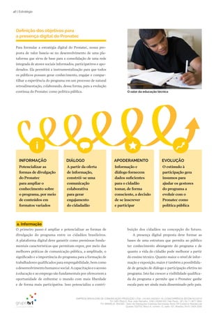 EMPRESA BRASILEIRA DE COMUNICAÇÃO PRODUÇÃO LTDA. | 04.405.242/0001-16 | CONCORRÊNCIA SECOM 001/2014
TV1 SÃO PAULO, Rua: João Ramalho, 1046 | 05008 002 | São Paulo - SP | Tel 11 3677 0800
TV1 BRASÍLIA, SHCGN – Setor de Habitações Coletivas Geminadas Norte CR Comércio Residencial
Quadra 702/703, Bloco A, número 13, salão 101, Brasília | Tel 61 3424 3500
46 | Estratégia
a. Informação
O primeiro passo é ampliar e potencializar as formas de
divulgação do programa entre os cidadãos brasileiros.
A plataforma digital deve garantir como premissas funda-
mentais características que permitam expor, por meio das
melhores práticas de comunicação pública, a amplitude, o
significado e a importância do programa para a formação de
trabalhadores qualificados para empregabilidade, bem como
odesenvolvimentohumanoesocial.Acapacitaçãoeoacesso
à educação e ao emprego são fundamentais por oferecerem a
oportunidade de enfrentar o mundo com mais liberdade
e de forma mais participativa. Isso potencializa a contri-
buição dos cidadãos na concepção do futuro.
A presença digital proposta deve formar as
bases de uma estrutura que permita ao público
ter conhecimento abrangente do programa e de
quanto a vida do cidadão pode melhorar a partir
do ensino técnico. Quanto maior o nível de infor-
mação e exposição, maior é também a possibilida-
de de geração de diálogo e participação efetiva no
programa. Isto faz crescer a visibilidade qualifica-
da do programa e permite que o Pronatec ganhe
escala para ser ainda mais disseminado pelo país.
APODERAMENTO EVOLUÇÃODIÁLOGOINFORMAÇÃO
Definição dos objetivos para
a presença digital do Pronatec
Para formular a estratégia digital do Pronatec, nossa pro-
posta de valor baseia-se no desenvolvimento de uma pla-
taforma que sirva de base para a consolidação de uma rede
integrada de atores sociais informados, participativos e apo-
derados. Ela permitirá a instrumentalização para que todos
os públicos possam gerar conhecimento, engajar e compar-
tilhar a experiência do programa em um processo de natural
retroalimentação, colaborando, dessa forma, para a evolução
contínua do Pronatec como política pública.
Potencializar as
formas de divulgação
do Pronatec
para ampliar o
conhecimento sobre
o programa, por meio
de conteúdos em
formatos variados
A partir da oferta
de informação,
constrói-se uma
comunicação
colaborativa
para gerar
engajamento
do cidadadão
Informação e
diálogo fornecem
dados suficientes
para o cidadão
tomar, de forma
consciente, a decisão
de se inscrever
e participar
O estímulo à
participação gera
insumos para
ajudar os gestores
do programa a
evoluir com o
Pronatec como
política pública
O valor da educação técnica
 