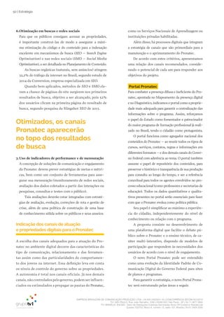 EMPRESA BRASILEIRA DE COMUNICAÇÃO PRODUÇÃO LTDA. | 04.405.242/0001-16 | CONCORRÊNCIA SECOM 001/2014
TV1 SÃO PAULO, Rua: João Ramalho, 1046 | 05008 002 | São Paulo - SP | Tel 11 3677 0800
TV1 BRASÍLIA, SHCGN – Setor de Habitações Coletivas Geminadas Norte CR Comércio Residencial
Quadra 702/703, Bloco A, número 13, salão 101, Brasília | Tel 61 3424 3500
50 | Estratégia
como os Serviços Nacionais de Aprendizagem ou
instituições privadas habilitadas.
Além disso, há processos digitais que integram
a estratégia de canais que são primordiais para a
manutenção e o aprimoramento do Pronatec.
De acordo com estes critérios, apresentamos
uma relação dos canais recomendados, conside-
rando o potencial de cada um para responder aos
objetivos do projeto.
Portal Pronatec
Para combater a presença difusa e ineficiente do Pro-
natec, apontada no Mapeamento da presença digital
e no Diagnóstico,indicamos o portal como a proprie-
dade mais adequada para garantir a centralização das
informações sobre o programa. Assim, reforçamos
o papel do Estado como fomentador e patrocinador
do maior programa de formação profissional já reali-
zado no Brasil, tendo o cidadão como protagonista.
O portal funciona como agregador nacional dos
conteúdos do Pronatec – ao reunir todos os tipos de
cursos, serviços, contatos, regras e informações em
diferentes formatos – e dos demais canais do Gover-
no Federal com aderência ao tema. O portal também
assume o papel de repositório dos conteúdos, para
preservar o histórico e transparência de sua produção
para consulta ao longo do tempo, e ser a referência
conceitual para todos os agentes envolvidos no pro-
cesso educacional (como professores e secretarias de
educação). Todos os dados quantitativos e qualita-
tivos presentes no portal serão essenciais para fazer
com que o Pronatec evolua como política pública.
Seu papel é simplificar ao máximo a experiên-
cia do cidadão, independentemente do nível de
conhecimento ou relação com o programa.
A proposta consiste no desenvolvimento de
uma plataforma digital que facilite o debate pú-
blico sobre o Pronatec e o ensino técnico, de ca-
ráter multi-interativo, dispondo de modelos de
participação que respondem às necessidades dos
usuários de acordo com o nível de engajamento.
O novo Portal Pronatec pode ser entendido
como uma evolução da Identidade Padrão de Co-
municação Digital do Governo Federal para sites
de planos e programas.
Para garantir a estratégia, o novo Portal Prona-
tec será estruturado pelas áreas a seguir.
6.Otimização em buscas e redes sociais
Para que os públicos consigam acessar as propriedades,
é importante construí-las de modo a assegurar a máxi-
ma otimização do código e do conteúdo para a indexação
excelente em mecanismos de busca (SEO – Search Engine
Optimization) e nas redes sociais (SMO – Social Media
Optimization), a ser detalhada no Planejamento de Conteúdo.
As buscas orgânicas (naturais, sem anúncios) atingem
32,2% do tráfego da internet no Brasil, segundo estudo de
2014 da Conversion, empresa especializada em SEO.
Quando bem aplicados, métodos de SEO e SMO ele-
vam a chance de páginas do site surgirem nos primeiros
resultados de busca, objetivo a ser alcançado, pois 52%
dos usuários clicam na primeira página do resultado de
busca, segundo pesquisa da Slingshot SEO de 2011.
Otimizados, os canais
Pronatec aparecerão
no topo dos resultados
de busca
7.Uso de indicadores de performance e de mensuração
A concepção de soluções de comunicação e engajamento
do Pronatec devem prever estratégias de metas e métri-
cas, bem como um conjunto de ferramentas para asse-
gurar sua mensuração (monitoramento de redes sociais,
avaliação dos dados coletados a partir das interações ou
pesquisas, consultas e testes com o público).
Tais avaliações deverão estar integradas com estraté-
gias de avaliação, evolução, correções de rota e gestão de
crise, além de uma política de construção de uma base
de conhecimento sólida sobre os públicos e seus anseios.
Indicação dos canais de atuação
e propriedades digitais para o Pronatec
A escolha dos canais adequados para a atuação do Pro-
natec no ambiente digital decorre das características do
tipo de comunicação, relacionamento e das ferramen-
tas assim como das particularidades do comportamen-
to dos jovens na internet. Essa definição leva em conta
os níveis de controle do governo sobre as propriedades.
A autonomia é total nos canais oficiais. Já nos demais
canais,não controlados pelo governo,podem ser influen-
ciados ou estimulados a propagar as pautas do Pronatec,
 