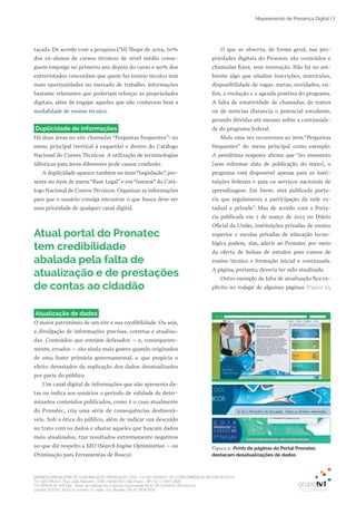 EMPRESA BRASILEIRA DE COMUNICAÇÃO PRODUÇÃO LTDA. | 04.405.242/0001-16 | CONCORRÊNCIA SECOM 001/2014
TV1 SÃO PAULO, Rua: João Ramalho, 1046 | 05008 002 | São Paulo - SP | Tel 11 3677 0800
TV1 BRASÍLIA, SHCGN – Setor de Habitações Coletivas Geminadas Norte CR Comércio Residencial
Quadra 702/703, Bloco A, número 13, salão 101, Brasília | Tel 61 3424 3500
Mapeamento de Presença Digital | 7
tacada. De acordo com a pesquisa CNI/Ibope de 2014, 70%
dos ex­alunos de cursos técnicos de nível médio conse­
guem emprego no primeiro ano depois do curso e 90% dos
entrevistados concordam que quem faz ensino técnico tem
mais oportunidades no mercado de trabalho, informações
bastante relevantes que poderiam reforçar as propriedades
digitais, além de engajar aqueles que não conhecem bem a
modalidade de ensino técnico.
Duplicidade de informações
Há duas áreas no site chamadas “Perguntas frequentes”: no
menu principal (vertical à esquerda) e dentro do Catálogo
Nacional de Cursos Técnicos. A utilização de terminologias
idênticas para áreas diferentes pode causar confusão.
A duplicidade aparece também no item“Legislação”, pre­
sente no item de menu “Base Legal” e em “Anexos” do Catá­
logo Nacional de Cursos Técnicos. Organizar as informações
para que o usuário consiga encontrar o que busca deve ser
uma prioridade de qualquer canal digital.
O que se observa, de forma geral, nas pro­
priedades digitais do Pronatec são conteúdos e
chamadas fixos, sem renovação. Não há no am­
biente algo que sinalize inscrições, matrículas,
disponibilidade de vagas, metas, novidades, en­
fim, a evolução e a agenda positiva do programa.
A falta de rotatividade de chamadas, de textos
ou de notícias distancia o potencial estudante,
gerando dúvidas até mesmo sobre a continuida­
de do programa federal.
Mais uma vez recorremos ao item “Perguntas
frequentes” do menu principal como exemplo.
A penúltima resposta afirma que “no momento
[sem informar data de publicação do texto], o
programa está disponível apenas para as insti­
tuições federais e para os serviços nacionais de
aprendizagem. Em breve, será publicada porta­
ria que regulamenta a participação da rede es­
tadual e privada”. Mas de acordo com a Porta­
ria publicada em 7 de março de 2013 no Diário
Oficial da União, instituições privadas de ensino
superior e escolas privadas de educação tecno­
lógica podem, sim, aderir ao Pronatec por meio
da oferta de bolsas de estudos para cursos de
ensino técnico e formação inicial e continuada.
A página, portanto, deveria ter sido atualizada.
Outro exemplo de falta de atualização fica ex­
plícito no rodapé de algumas páginas (Figura 2),
Atual portal do Pronatec
tem credibilidade
abalada pela falta de
atualização e de prestações
de contas ao cidadão
Figura 2: Prints de páginas do Portal Pronatec
destacam desatualizações de dados
Atualização de dados
O maior patrimônio de um site é sua credibilidade. Ou seja,
a divulgação de informações precisas, corretas e atualiza­
das. Conteúdos que estejam defasados – e, consequente­
mente, errados – são ainda mais graves quando originados
de uma fonte primária governamental, o que propicia o
efeito devastador da replicação dos dados desatualizados
por parte do público.
Um canal digital de informações que não apresenta da­
tas ou indica aos usuários o período de validade de deter­
minados conteúdos publicados, como é o caso atualmente
do Pronatec, cria uma série de consequências desfavorá­
veis. Sob a ótica do público, além de indicar um descuido
no trato com os dados e afastar aqueles que buscam dados
mais atualizados, traz resultados extremamente negativos
no que diz respeito a SEO (Search Engine Optimization – ou
Otimização para Ferramentas de Busca).
 