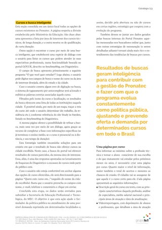 EMPRESA BRASILEIRA DE COMUNICAÇÃO PRODUÇÃO LTDA. | 04.405.242/0001-16 | CONCORRÊNCIA SECOM 001/2014
TV1 SÃO PAULO, Rua: João Ramalho, 1046 | 05008 002 | São Paulo - SP | Tel 11 3677 0800
TV1 BRASÍLIA, SHCGN – Setor de Habitações Coletivas Geminadas Norte CR Comércio Residencial
Quadra 702/703, Bloco A, número 13, salão 101, Brasília | Tel 61 3424 3500
Estratégia | 53
Cursos e busca inteligente
Esta seção consolida em um único local todas as opções de
cursos existentes no Pronatec. A página respeita a divisão
estabelecida pelo Ministério da Educação. São duas abas:
uma apresenta a lista por área de interesse dos cursos téc-
nicos, de longa duração, e a outra mostra os de qualificação,
de curta duração.
Outra opção é encontrar o curso por meio de uma bus-
ca inteligente, que estabelecerá uma espécie de diálogo com
o usuário para listar os cursos que podem atender às suas
expectativas profissionais, numa funcionalidade baseada no
portal GOV.UK, descrito no benchmarking, em Diagnóstico.
O campo de busca apresenta primeiramente a seguinte
pergunta: “O que você quer estudar?”. Logo abaixo, o usuário
pode digitar nos campos de busca o nome do curso ou da área
de interesse desejada, além do estado e da cidade.
Caso o usuário cometa algum erro de digitação na busca,
o sistema de tagueamento por autocompletar será acionado e
exibirá as palavras corretas associadas àquele curso.
Filtrados pelo nome do curso e localização, os resultados
da busca oferecem uma lista de todas as instituições naquela
cidade. É possível ainda, por meio de um mapa, traçar a rota
do curso até onde o usuário determinar (do trabalho, da re-
sidência etc.), conforme referência do site Study in Sweden,
listado no benchmarking do Diagnóstico.
A mesma página oferece a possibilidade de refinar a bus-
ca, mais uma vez por meio de um diálogo, agora graças ao
recurso de completar a frase com informações específicas (se
já terminou o ensino médio, se o curso é presencial ou à dis-
tância, e seu tempo de duração).
Esta Estratégia também encaminha soluções para um
cenário em que o resultado de busca não oferece cursos na
cidade escolhida. Neste caso, a busca do portal vai oferecer
resultados de cursos parecidos, da mesma área de interesse.
Essa, aliás, é uma das respostas apontadas no Levantamento
de fraquezas do Diagnóstico: a escassez de cursos onde parte
do público está.
Caso o usuário não esteja confortável em aceitar alguma
das opções de curso oferecidas, ele será direcionando para a
página: “Quero este curso em...” (seguido do nome da cida-
de escolhida). Basta que o usuário preencha os campos com
nome, e-mail, telefone e comentário e clique em enviar.
Concluída esta etapa, os dados serão enviados para
subsidiar a Secretaria de Educação Profissional e Tecno-
lógica, do MEC. O objetivo é que esta ação ajude o for-
mulador da política pública no atendimento de uma pos-
sível demanda reprimida em determinadas localidades e,
Uma página por curso
Para informar ao máximo sobre a profissão téc-
nica e tornar o aluno consciente de sua escolha
e do que exatamente vai estudar pelos próximos
meses ou anos, é necessário criar uma página
por curso. Quanto maior o nível de informação,
maior também o total de acertos e menores as
chances de evasão. O cidadão vai se assegurar de
que aquele é o curso certo para ele. Cada página
apresentará as seguintes informações:
●● Descrição geral do curso em texto, com as prin-
cipais características daquela profissão, análise
de especialista, média salarial nacional e prin-
cipais áreas de atuação e data de atualização;
●● Videorreportagem, com depoimento de alunos
e professores, que detalham a área de atuação
Resultados de buscas
geram inteligência
para contribuir com
a gestão do Pronatec
e fazer com que o
programa evolua
constantemente
como política pública,
ajustando e prevendo
oferta e demanda por
determinados cursos
em todo o Brasil
assim, decidir pela abertura ou não de cursos
em certas regiões, estratégia que coopera com a
evolução do programa.
Também devem se juntar aos dados gerados
pelas buscas internas do Portal Pronatec aque-
las mensuradas nos buscadores online que, junto
com outras estratégias de mensuração (a serem
detalhadas adiante) tornará ainda mais rico o en-
tendimento das tendências de buscas por cursos.
 