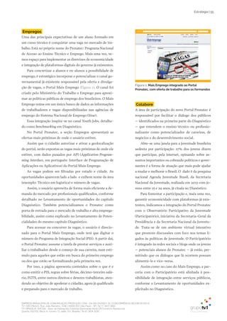 EMPRESA BRASILEIRA DE COMUNICAÇÃO PRODUÇÃO LTDA. | 04.405.242/0001-16 | CONCORRÊNCIA SECOM 001/2014
TV1 SÃO PAULO, Rua: João Ramalho, 1046 | 05008 002 | São Paulo - SP | Tel 11 3677 0800
TV1 BRASÍLIA, SHCGN – Setor de Habitações Coletivas Geminadas Norte CR Comércio Residencial
Quadra 702/703, Bloco A, número 13, salão 101, Brasília | Tel 61 3424 3500
Estratégia | 55
Figura 1: Mais Emprego integrado ao Portal
Pronatec, com oferta de trabalho para os formandos
Empregos
Uma das principais expectativas de um aluno formado em
um curso técnico é conquistar uma vaga no mercado de tra-
balho. Está no próprio nome do Pronatec: Programa Nacional
de Acesso ao Ensino Técnico e Emprego. Mais uma vez, ve-
mos espaço para implementar as diretrizes de economicidade
e integração de plataformas digitais do governo já existentes.
Para concretizar a alunos e ex-alunos a possibilidade de
emprego, é estratégico incorporar e potencializar o canal go-
vernamental já existente responsável pela oferta e divulga-
ção de vagas, o Portal Mais Emprego (Figura 1). O canal foi
criado pelo Ministério do Trabalho e Emprego para aproxi-
mar as políticas públicas de emprego dos brasileiros. O Mais
Emprego reúne em um único banco de dados as informações
de trabalhadores e vagas disponibilizadas nas agências de
emprego do Sistema Nacional de Emprego (Sine).
Essa integração inspira-se no canal Youth Jobs, detalha-
do como benchmarking em Diagnóstico.
No Portal Pronatec, a seção Empregos apresentará as
ofertas mais próximas de onde o usuário estiver.
Assim que o cidadão autorizar e ativar a geolocalização
do portal, serão expostas as vagas mais próximas de onde ele
estiver, com dados puxados por API (Application Program-
ming Interface, em português: Interface de Programação de
Aplicações ou Aplicativos) do Portal Mais Emprego.
As vagas podem ser filtradas por estado e cidade. As
oportunidades aparecem lado a lado e exibem nome da área
(exemplo: Técnico em logística) e número de vagas.
Assim, o usuário aproveita de forma mais eficiente a de-
manda do mercado por profissionais qualificados, conforme
detalhado no Levantamento de oportunidades do capítulo
Diagnóstico. Também potencializamos o Pronatec como
porta de entrada para o mercado de trabalho e alta emprega-
bilidade, assim como explicado no Levantamento de Poten-
cialidades do mesmo capítulo Diagnóstico.
Para acessar ou concorrer às vagas, o usuário é direcio-
nado para o Portal Mais Emprego, onde terá que digitar o
número do Programa de Integração Social (PIS). A partir daí,
o Portal Pronatec assume a tarefa de prestar serviços e auxi-
liar o trabalhador desde o começo de sua carreira, num estí-
mulo para aqueles que estão em busca do primeiro emprego
ou dos que estão se formalizando pela primeira vez.
Por isso, a página apresenta conteúdos sobre o que é e
como emitir o PIS, regras sobre férias, décimo-terceiro salá-
rio, FGTS, entre outros direitos e deveres trabalhistas, aten-
dendo ao objetivo de apoderar o cidadão, agora já qualificado
e preparado para o mercado de trabalho.
Colabore
A área de participação do novo Portal Pronatec é
responsável por facilitar o diálogo dos públicos
– identificados na primeira parte do Diagnóstico
– que entendem o ensino técnico ou profissio-
nalizante como potencializador de carreiras, de
negócios e do desenvolvimento social.
Abre-se uma janela para a juventude brasileira
sedenta por participação: 17% dos jovens dizem
que participar, pela internet, opinando sobre as-
suntos importantes ou cobrando políticos e gover-
nantes é a forma de atuação que mais pode ajudar
a mudar e melhorar o Brasil. O dado é da pesquisa
nacional Agenda Juventude Brasil, da Secretaria
Nacional da Juventude, realizada em 2013 com jo-
vens entre 15 e 29 anos, já citada no Dianóstico.
Para fomentar a participação e, mais uma vez,
garantir economicidade com plataformas já exis-
tentes, indicamos a integração do Portal Pronatec
com o Observatório Participativo da Juventude
(Participatório), iniciativa da Secretaria-Geral da
Presidência e da Secretaria Nacional da Juventu-
de. Trata-se de um ambiente virtual interativo
que promove discussões com foco nos temas li-
gados às políticas de juventude. O Participatório
é integrado às redes sociais e blogs onde os jovens
– potenciais alunos do Pronatec – já estão, per-
mitindo que os diálogos que lá ocorrem possam
alimentá-lo e vice-versa.
Assim como no caso do Mais Emprego, a par-
ceria com o Participatório está alinhada à pos-
sibilidade de integração entre serviços públicos,
conforme o Levantamento de oportunidades ex-
plicitado no Diagnóstico.
 