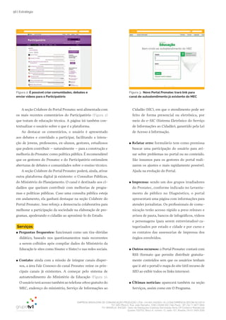 EMPRESA BRASILEIRA DE COMUNICAÇÃO PRODUÇÃO LTDA. | 04.405.242/0001-16 | CONCORRÊNCIA SECOM 001/2014
TV1 SÃO PAULO, Rua: João Ramalho, 1046 | 05008 002 | São Paulo - SP | Tel 11 3677 0800
TV1 BRASÍLIA, SHCGN – Setor de Habitações Coletivas Geminadas Norte CR Comércio Residencial
Quadra 702/703, Bloco A, número 13, salão 101, Brasília | Tel 61 3424 3500
56 | Estratégia
A seção Colabore do Portal Pronatec será alimentada com
os mais recentes comentários do Participatório (Figura 2)
que tratam de educação técnica. A página irá também con-
textualizar o usuário sobre o que é a plataforma.
Ao destacar os comentários, o usuário é apresentado
aos debates e convidado a participar, facilitando a intera-
ção de jovens, professores, ex-alunos, gestores, estudiosos
que podem contribuir – naturalmente – para a construção e
melhoria do Pronatec como política pública. É recomendável
que os gestores do Pronatec e do Participatório estimulem
aberturas de debates e comunidades sobre o ensino técnico.
A seção Colabore do Portal Pronatec poderá, ainda, ativar
outra plataforma digital já existente: o Consultas Públicas,
do Ministério do Planejamento. O canal é destinado aos ci-
dadãos que queiram contribuir com melhorias de progra-
mas e políticas públicas. Caso uma consulta pública esteja
em andamento, ela ganhará destaque na seção Colabore do
Portal Pronatec. Isso reforça a democracia colaborativa para
melhorar a participação da sociedade na elaboração de pro-
gramas, apoderando o cidadão ao aproximá-lo do Estado.
Serviços
●● Perguntas frequentes: funcionará como um tira-dúvidas
didático, baseado nos questionamentos mais recorrentes
a serem colhidos após compilar dados do Ministério da
Educação (e sites como Sisutec e Sistec) e nas redes sociais.
●● Contato: ainda com a missão de integrar canais disper-
sos, a área Fale Conosco do canal Pronatec reúne os prin-
cipais canais já existentes. A começar pelo sistema de
autoatendimento do Ministério da Educação (Figura 3).
O usuário terá acesso também ao telefone 0800 gratuito do
MEC, endereço do ministério, Serviço de Informações ao
Cidadão (SIC), em que o atendimento pode ser
feito de forma presencial ou eletrônica, por
meio do e-SIC (Sistema Eletrônico do Serviço
de Informações ao Cidadão), garantido pela Lei
de Acesso à Informação.
●● Relatar erro: formulário tem como premissa
buscar uma participação do usuário para avi-
sar sobre problemas no portal ou no conteúdo.
São insumos para os gestores do portal reali-
zarem os ajustes o mais rapidamente possível.
Ajuda na evolução do Portal.
●● Imprensa: sendo um dos grupos irradiadores
do Pronatec, conforme indicado no Levanta-
mento de público no Diagnóstico, o portal
apresentará uma página com informações para
atender jornalistas. Os profissionais de comu-
nicação terão acesso rápido a press releases e
avisos de pauta, bancos de infográficos, vídeos
e personagens (para serem entrevistados) ca-
tegorizados por estado e cidade e por curso e
os contatos das assessorias de imprensa dos
órgãos envolvidos.
●● Outros recursos: o Portal Pronatec contará com
RSS (formato que permite distribuir gratuita-
mente conteúdos sem que os usuários tenham
que ir até o portal) e mapa do site (útil recurso de
SEO ao exibir todos os links internos).
●● Últimas notícias: aparecerá também na seção
Serviços, assim como em O Programa.
Figura 2: É possível criar comunidades, debates e
enviar vídeos para o Participatório
Figura 3: Novo Portal Pronatec trará link para
canal de autoatendimento já existente do MEC
 