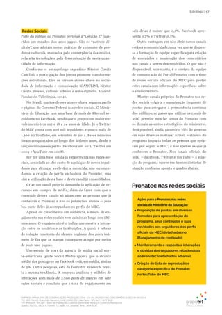 EMPRESA BRASILEIRA DE COMUNICAÇÃO PRODUÇÃO LTDA. | 04.405.242/0001-16 | CONCORRÊNCIA SECOM 001/2014
TV1 SÃO PAULO, Rua: João Ramalho, 1046 | 05008 002 | São Paulo - SP | Tel 11 3677 0800
TV1 BRASÍLIA, SHCGN – Setor de Habitações Coletivas Geminadas Norte CR Comércio Residencial
Quadra 702/703, Bloco A, número 13, salão 101, Brasília | Tel 61 3424 3500
Estratégia | 57
Redes Sociais
Parte do público do Pronatec pertence à “Geração Z” (nas-
cidos em meados dos anos 1990). São os “nativos di-
gitais”, que adotam novas práticas de consumo de pro-
dutos culturais, marcadas pela convergência das mídias,
pela alta tecnologia e pela disseminação de vasta quan-
tidade de informação.
Conforme o antropólogo argentino Néstor García
Canclini, a participação dos jovens promove transforma-
ções estruturais. Eles se tornam atores-chave na socie-
dade de informação e comunicação (CANCLINI, Néstor
García. Jóvenes, culturas urbanas e redes digitales. Madrid:
Fundación Telefónica, 2012).
No Brasil, muitos desses atores-chave seguem perfis
e páginas do Governo Federal nas redes sociais. O Minis-
tério da Educação tem uma base de mais de 880 mil se-
guidores no Facebook, sendo que o grupo com maior en-
volvimento tem entre 18 e 24 anos de idade. Já o Twitter
do MEC conta com 208 mil seguidores e pouco mais de
1.300 no YouTube, em setembro de 2014. Esses números
foram conquistados ao longo dos últimos anos, desde o
lançamento desses perfis (Facebook em 2011, Twitter em
2009 e YouTube em 2008).
Por ter uma base sólida já estabelecida nas redes so-
ciais, associada ao alto custo de aquisição de novos segui-
dores para alcançar a relevância merecida, não recomen-
damos a criação de perfis exclusivos do Pronatec, mas
sim a utilização desta base e deste canal já consolidados.
Criar um canal próprio demandaria aplicação de re-
cursos em compra de mídia, além de fazer com que o
conteúdo destes canais só alcançasse as pessoas que já
conhecem o Pronatec e não os potenciais alunos – pois
boa parte deles já acompanham os perfis do MEC.
Apesar do crescimento em audiência, a média de en-
gajamento nas redes sociais vem caindo ao longo dos últi-
mos anos. O engajamento é o índice que mostra a intera-
ção entre os usuários e as instituições. A queda é reflexo
da redução constante do alcance orgânico dos posts (nú-
mero de fãs que as marcas conseguem atingir por meios
de posts não-pagos).
Um estudo de 2013 da agência de mídia social nor-
te-americana Ignite Social Media aponta que o alcance
médio das postagens no Facebook está, em média, abaixo
de 3%. Outra pesquisa, esta da Forrester Research, reve-
la a mesma tendência. A empresa analisou 3 milhões de
interações com mais de 2.500 posts de marcas em sete
redes sociais e concluiu que a taxa de engajamento em
seis delas é menor que 0,1%. Facebook apre-
senta 0,7% e Twitter 0,3%.
Outra vantagem em não abrir novos canais
está na economicidade, uma vez que se dispen-
sa a formação de equipe específica para criação
de conteúdos e moderação dos comentários
nos canais a serem desenvolvidos. O que não é
dispensável, no entanto, é o contato da equipe
de comunicação do Portal Pronatec com o time
de redes sociais oficiais do MEC para pautar
estes canais com informações específicas sobre
o ensino técnico.
Manter canais próprios do Pronatec nas re-
des sociais exigiria a manutenção frequente de
pautas para assegurar a permanência contínua
dos públicos, ao passo que utilizar os canais do
MEC permite mesclar temas do Pronatec com
os demais assuntos estratégicos do ministério.
Será possível, ainda, garantir o viés do governo
em suas diversas matizes. Afinal, o alcance do
programa impacta todas as pessoas que opta-
ram por seguir o MEC, e não apenas as que já
conhecem o Pronatec. Nos canais oficiais do
MEC – Facebook, Twitter e YouTube – a atua-
ção do programa ocorre em frentes distintas de
atuação conforme aponta o quadro abaixo.
Pronatec nas redes sociais
Ações para o Pronatec nas redes
sociais do Ministério da Educação:
●● Proposição de pautas em diversos
formatos para apresentação do
programa, seus conteúdos e suas
novidades aos seguidores dos perfis
oficiais do MEC (detalhadas no
Planejamento de conteúdo);
●● Monitoramento e resposta a interações
e dúvidas dos seguidores relacionadas
ao Pronatec (detalhados adiante);
●● Criação de lista de reprodução e
categoria específica do Pronatec
no YouTube do MEC.
 