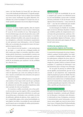 EMPRESA BRASILEIRA DE COMUNICAÇÃO PRODUÇÃO LTDA. | 04.405.242/0001-16 | CONCORRÊNCIA SECOM 001/2014
TV1 SÃO PAULO, Rua: João Ramalho, 1046 | 05008 002 | São Paulo - SP | Tel 11 3677 0800
TV1 BRASÍLIA, SHCGN – Setor de Habitações Coletivas Geminadas Norte CR Comércio Residencial
Quadra 702/703, Bloco A, número 13, salão 101, Brasília | Tel 61 3424 3500
8 | Mapeamento de Presença Digital
como a do Guia Pronatec de Cursos FIC, que afirma que
“vem sendo atualizada periodicamente”. O segundo parágra­
fo do mesmo texto diz que “nesta 3ª edição, foram incluídos
140 novos cursos, totalizando 644 opções diferentes, dis­
tribuídos em 13 eixos tecnológicos”. O usuário fica sem en­
tender quando exatamente esta terceira edição foi lançada.
Transparência
Comunicar de forma completa significa, além do respeito
ao cidadão, o cumprimento à Lei de Acesso à Informação,
No
12.527 de 18 de novembro de 2011. Todo programa do
Governo Federal segue uma série de preceitos como a defi­
nição de seu objetivo, como será executado, se é multidis­
ciplinar, definição do público­alvo, prazo de execução, me­
tas, abrangência e, sobretudo, investimento orçamentário.
Ao não apresentar essas informações, o site do Pronatec
falha com os princípios de prestação de contas e de trans­
parência impostos pela Lei.
Por se tratar de um site temático – e não institucional,
de um órgão –, o canal não tem a obrigação jurídica de
abrir menus para dispor os conteúdos específicos estabe­
lecidos pela lei. Entretanto, é recomendável e coerente com
as diretrizes de transparência na comunicação e gestão pú­
blica permitir que os stakeholders possam avaliar o desem­
penho de um programa cujo orçamento é de R$ 14 bilhões
até o final de 2014.
Otimização e acabamento dos conteúdos
Os principais buscadores da internet – Google, Bing,
Yahoo e outros – exibem resultados com base em cál­
culos de algoritmos que criam um ranking de todos os
sites. Aqueles considerados mais relevantes vão aparecer
nos primeiros lugares.
Aparecer no topo desse ranking favorece a conquista de
mais usuários. E isso requer muito mais do que a produção
de conteúdos atrativos. Há estratégias de SEO e técnicas
de acabamento de conteúdos que podem impulsionar ainda
mais a posição dos sites nos buscadores.
Ao cruzarmos a análise encontrada com as boas práti­
cas do mercado no que diz respeito a SEO, as propriedades
digitais do Pronatec apresentam deficiência em ações que
são positivas para a otimização, como conteúdos com data
de publicação, aplicação de palavras­chave, opções de cur­
tir e compartilhar página, entre outras funcionalidades no
meio digital. Isso indica a necessidade de uma revisão geral
que dê suporte para as estratégias de melhor posicionamen­
to do site e demais canais digitais.
Acessibilidade
Observar as regras de acessibilidade de um site
é assegurar que a pessoa com deficiência possa
ler com mais facilidade e acessar todo o conteúdo
de forma confortável. O site do Pronatec oferece
algumas dessas ferramentas – como aumento de
fonte –, mas elas são insuficientes para atender
às necessidades do usuário com deficiência.
As determinações do Modelo de Acessibili­
dade em Governo Eletrônico Brasileiro (e­MAG),
que estabelece padrões de comportamento aces­
sível para sites governamentais, conforme a Por­
taria nº 03, de 7 de maio de 2007, são ignoradas
pelas propriedades digitais do Pronatec, como a
falta de texto alternativo para imagens, de “mapa
do site”, entre outros.
Análise da arquitetura das
propriedades digitais do Pronatec
A característica de prestação de serviço é impres­
cindível a qualquer iniciativa pública. Isso impli­
ca considerar a multiplicidade de públicos, níveis
de conhecimento, condições de acesso, entre ou­
tros itens. Por essa razão, quanto mais objetivo e
simples for o projeto, maiores as chances de bons
resultados. E a arquitetura da informação é uma
das ferramentas para se alcançar esta otimização.
Ter um ponto de presença no ambiente digi­
tal não significa, necessariamente, que este vá ser
acessado ou que proporcione uma compreensão
ampla do programa por parte do cidadão. Para isso,
uma arquitetura elaborada de acordo com o perfil e
interesses dos usuários torna­se fundamental para
guiá­los de maneira direta e simples pelas áreas de
conteúdo preparadas para responder a todas as dú­
vidas e questões que eles possam vir a ter.
Arquitetura institucional
Boa parte da comunicação digital do Pronatec é
produzida, hospedada e assinada pelo Ministé­
rio da Educação, a instituição mais diretamen­
te relacionada ao tema. O programa, entretanto,
é interministerial, possui intersecções com di­
versos outros órgãos por meio de outras inicia­
tivas (como o Programa Brasil Profissionalizado,
Rede e­Tec Brasil, Fies Técnico e Empresa etc.).
 