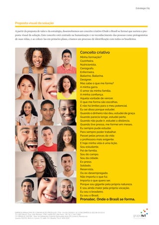 EMPRESA BRASILEIRA DE COMUNICAÇÃO PRODUÇÃO LTDA. | 04.405.242/0001-16 | CONCORRÊNCIA SECOM 001/2014
TV1 SÃO PAULO, Rua: João Ramalho, 1046 | 05008 002 | São Paulo - SP | Tel 11 3677 0800
TV1 BRASÍLIA, SHCGN – Setor de Habitações Coletivas Geminadas Norte CR Comércio Residencial
Quadra 702/703, Bloco A, número 13, salão 101, Brasília | Tel 61 3424 3500
Estratégia | 65
Proposta visual da solução
A partir da proposta de valor e da estratégia, desenvolvemos um conceito criativo (Onde o Brasil se forma) que norteia a pro-
posta visual da solução. Este conceito está centrado na humanização e no reconhecimento das pessoas como protagonistas
de suas vidas, e ao colocá-las em primeiro plano, criamos um processo de identificação com todos os brasileiros.
Minha formação?
Cozinheira.
Nutricionista.
Cenógrafo.
Enfermeira.
Bailarino. Bailarina.
Designer.
Mas sabe o que me forma?
A minha garra.
O amor da minha família.
A minha confiança.
Aquela vontade de vencer.
O que me forma são escolhas.
E não há limites para o meu potencial.
Eu sei disso porque estudei.
Quando o dinheiro não deu, estudei de graça.
Quando parecia longe, estudei perto.
Quando não pude ir, estudei a distância.
Quando tive pressa, me formei em meses.
Eu sempre pude estudar.
Para sempre poder trabalhar.
Passei pelas provas da vida:
a professora mais exigente.
E hoje minha vida é uma lição.
Sou estudante.
Pai de família.
Sou do campo.
Sou da cidade.
Ex-preso.
Soldado.
Reservista.
Ou ex-desempregado.
Não importa o que fui.
Importa o que quero ser.
Porque sou gigante pela própria natureza.
E sou ainda maior pela própria vocação.
Eu sou o brasileiro.
Eu sou o Brasil.
Pronatec. Onde o Brasil se forma.
Conceito criativo
 
