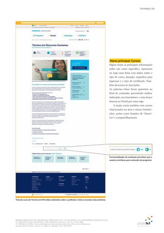 EMPRESA BRASILEIRA DE COMUNICAÇÃO PRODUÇÃO LTDA. | 04.405.242/0001-16 | CONCORRÊNCIA SECOM 001/2014
TV1 SÃO PAULO, Rua: João Ramalho, 1046 | 05008 002 | São Paulo - SP | Tel 11 3677 0800
TV1 BRASÍLIA, SHCGN – Setor de Habitações Coletivas Geminadas Norte CR Comércio Residencial
Quadra 702/703, Bloco A, número 13, salão 101, Brasília | Tel 61 3424 3500
Estratégia | 69
Tela de curso de Técnico em RH exibe conteúdos sobre a profissão e lista as escolas mais próximas
Menu principal: Cursos
Página reúne as principais informações
sobre um curso específico. Apresenta
no topo uma ficha com dados sobre o
tipo de curso, duração, requisitos para
ingressar e o tipo de certificado. Tam-
bém dá acesso às inscrições.
As palavras-chave ficam aparentes ao
final do conteúdo, permitindo melhor
indexação nos buscadores e uma busca
interna no Portal por essas tags.
A seção conta também com cursos
relacionados na área e outras institui-
ções, assim como funções de “favori-
tos” e compartilhamento.
Funcionalidades de avaliação permitem que o
usuário contribua para evolução do programa
 