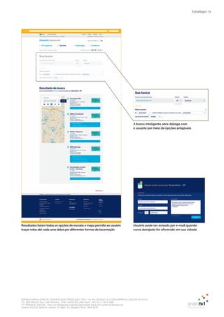 EMPRESA BRASILEIRA DE COMUNICAÇÃO PRODUÇÃO LTDA. | 04.405.242/0001-16 | CONCORRÊNCIA SECOM 001/2014
TV1 SÃO PAULO, Rua: João Ramalho, 1046 | 05008 002 | São Paulo - SP | Tel 11 3677 0800
TV1 BRASÍLIA, SHCGN – Setor de Habitações Coletivas Geminadas Norte CR Comércio Residencial
Quadra 702/703, Bloco A, número 13, salão 101, Brasília | Tel 61 3424 3500
Estratégia | 71
Resultados listam todas as opções de escolas e mapa permite ao usuário
traçar rotas até cada uma delas por diferentes formas de locomoção
Usuário pode ser avisado por e-mail quando
curso desejado for oferecido em sua cidade
A busca inteligente abre diálogo com
o usuário por meio de opções amigáveis
 