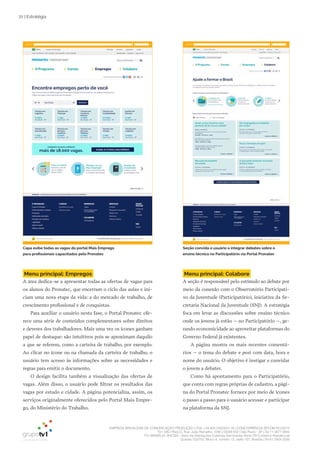 EMPRESA BRASILEIRA DE COMUNICAÇÃO PRODUÇÃO LTDA. | 04.405.242/0001-16 | CONCORRÊNCIA SECOM 001/2014
TV1 SÃO PAULO, Rua: João Ramalho, 1046 | 05008 002 | São Paulo - SP | Tel 11 3677 0800
TV1 BRASÍLIA, SHCGN – Setor de Habitações Coletivas Geminadas Norte CR Comércio Residencial
Quadra 702/703, Bloco A, número 13, salão 101, Brasília | Tel 61 3424 3500
72 | Estratégia
Menu principal: Empregos
A área dedica-se a apresentar todas as ofertas de vagas para
os alunos do Pronatec, que encerram o ciclo das aulas e ini-
ciam uma nova etapa da vida: a do mercado de trabalho, de
crescimento profissional e de conquistas.
Para auxiliar o usuário nesta fase, o Portal Pronatec ofe-
rece uma série de conteúdos complementares sobre direitos
e deveres dos trabalhadores. Mais uma vez os ícones ganham
papel de destaque: são intuitivos pois se aproximam daquilo
a que se referem, como a carteira de trabalho, por exemplo.
Ao clicar no ícone ou na chamada da carteira de trabalho, o
usuário tem acesso às informações sobre as necessidades e
regras para emitir o documento.
O design facilita também a visualização das ofertas de
vagas. Além disso, o usuário pode filtrar os resultados das
vagas por estado e cidade. A página potencializa, assim, os
serviços originalmente oferecidos pelo Portal Mais Empre-
go, do Ministério do Trabalho.
Menu principal: Colabore
A seção é responsável pelo estímulo ao debate por
meio da conexão com o Observatório Participati-
vo da Juventude (Participatório), iniciativa da Se-
cretaria Nacional da Juventude (SNJ). A estratégia
foca em levar as discussões sobre ensino técnico
onde os jovens já estão – no Participatório –, ge-
rando economicidade ao aproveitar plataformas do
Governo Federal já existentes.
A página mostra os mais recentes comentá-
rios – o tema do debate e post com data, hora e
nome do usuário. O objetivo é instigar e convidar
o jovem a debater.
Como há apontamento para o Participatório,
que conta com regras próprias de cadastro, a pági-
na do Portal Pronatec fornece por meio de ícones
o passo a passo para o usuário acessar e participar
na plataforma da SNJ.
Capa exibe todas as vagas do portal Mais Emprego
para profissionais capacitados pelo Pronatec
Seção convida o usuário a integrar debates sobre o
ensino técnico no Participatório via Portal Pronatec
 