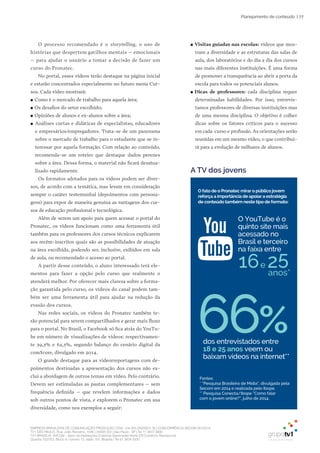 EMPRESA BRASILEIRA DE COMUNICAÇÃO PRODUÇÃO LTDA. | 04.405.242/0001-16 | CONCORRÊNCIA SECOM 001/2014
TV1 SÃO PAULO, Rua: João Ramalho, 1046 | 05008 002 | São Paulo - SP | Tel 11 3677 0800
TV1 BRASÍLIA, SHCGN – Setor de Habitações Coletivas Geminadas Norte CR Comércio Residencial
Quadra 702/703, Bloco A, número 13, salão 101, Brasília | Tel 61 3424 3500
| 77Planejamento de conteúdo
O processo recomendado é o storytelling, o uso de
histórias que despertem gatilhos mentais – emocionais
– para ajudar o usuário a tomar a decisão de fazer um
curso do Pronatec.
No portal, esses vídeos terão destaque na página inicial
e estarão concentrados especialmente no futuro menu Cur-
sos. Cada vídeo mostrará:
●● Como é o mercado de trabalho para aquela área;
●● Os desafios do setor escolhido;
●● Opiniões de alunos e ex-alunos sobre a área;
●● Análises curtas e didáticas de especialistas, educadores
e empresários/empregadores. Trata-se de um panorama
sobre o mercado de trabalho para o estudante que se in-
teressar por aquela formação. Com relação ao conteúdo,
recomenda-se um roteiro que destaque dados perenes
sobre a área. Dessa forma, o material não ficará desatua-
lizado rapidamente.
Os formatos adotados para os vídeos podem ser diver-
sos, de acordo com a temática, mas levam em consideração
sempre o caráter testemunhal (depoimentos com persona-
gens) para expor de maneira genuína as vantagens dos cur-
sos de educação profissional e tecnológica.
Além de serem um apoio para quem acessar o portal do
Pronatec, os vídeos funcionam como uma ferramenta útil
também para os professores dos cursos técnicos explicarem
aos recém-inscritos quais são as possibilidades de atuação
na área escolhida, podendo ser, inclusive, exibidos em sala
de aula, ou recomendado o acesso ao portal.
A partir desse conteúdo, o aluno interessado terá ele-
mentos para fazer a opção pelo curso que realmente o
atenderá melhor. Por oferecer mais clareza sobre a forma-
ção garantida pelo curso, os vídeos do canal podem tam-
bém ser uma ferramenta útil para ajudar na redução da
evasão dos cursos.
Nas redes sociais, os vídeos do Pronatec também te-
rão potencial para serem compartilhados e gerar mais fluxo
para o portal. No Brasil, o Facebook só fica atrás do YouTu-
be em número de visualizações de vídeos: respectivamen-
te 39,3% e 62,3%, segundo balanço do cenário digital da
comScore, divulgado em 2014.
O grande destaque para as videorreportagens com de-
poimentos destinadas a apresentação dos cursos não ex-
clui a abordagem de outros temas em vídeo. Pelo contrário.
Devem ser estimuladas as pautas complementares – sem
frequência definida – que revelem informações e dados
sob outros pontos de vista, e explorem o Pronatec em sua
diversidade, como nos exemplos a seguir:
●● Visitas guiadas nas escolas: vídeos que mos-
tram a diversidade e as estruturas das salas de
aula, dos laboratórios e do dia a dia dos cursos
nas mais diferentes instituições. É uma forma
de promover a transparência ao abrir a porta da
escola para todos os potenciais alunos.
●● Dicas de professores: cada disciplina requer
determinadas habilidades. Por isso, entrevis-
tamos professores de diversas instituições mas
de uma mesma disciplina. O objetivo é colher
dicas sobre os fatores críticos para o sucesso
em cada curso e profissão. As orientações serão
reunidas em um mesmo vídeo, o que contribui-
rá para a evolução de milhares de alunos.
A TV dos jovens
66%
e
Fontes:
* “Pesquisa Brasileira de Mídia”, divulgada pela
Secom em 2014 e realizada pelo Ibope.
** Pesquisa Conecta/Ibope “Como falar
com o jovem online?”, julho de 2014.
O fato de o Pronatec mirar o público jovem
reforça a importância de apoiar a estratégia
de conteúdo também neste tipo de formato:
O YouTube é o
quinto site mais
acessado no
Brasil e terceiro
na faixa entre
anos*
.
dos entrevistados entre
18 e 25 anos veem ou
baixam vídeos na internet**
 