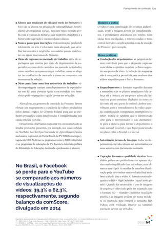 EMPRESA BRASILEIRA DE COMUNICAÇÃO PRODUÇÃO LTDA. | 04.405.242/0001-16 | CONCORRÊNCIA SECOM 001/2014
TV1 SÃO PAULO, Rua: João Ramalho, 1046 | 05008 002 | São Paulo - SP | Tel 11 3677 0800
TV1 BRASÍLIA, SHCGN – Setor de Habitações Coletivas Geminadas Norte CR Comércio Residencial
Quadra 702/703, Bloco A, número 13, salão 101, Brasília | Tel 61 3424 3500
| 79Planejamento de conteúdo
●● Alunos que mudaram de vida por meio do Pronatec: o
foco são os alunos em situação de vulnerabilidade, benefi-
ciários de programas sociais. Será um vídeo formato per-
fil, com a reunião de histórias que mostrem a trajetória e a
história de superação e sucesso desses alunos.
●● Passo a passo para inscrições: videoanimação, produzido
totalmente em arte, é o formato mais adequado para deta-
lhar documentos e exigências necessárias para se matricu-
lar em algum dos cursos do Pronatec.
●● Dicas de ingresso no mercado de trabalho: série de re-
portagens que mostra por meio de depoimentos de es-
pecialistas como abrir caminhos no mercado de trabalho,
como escolher a empresa em que trabalhar, como se adap-
tar às tendências de mercado e como se comportar em
momentos de seleção.
●● Dicas para fazer uma boa entrevista de trabalho: vi-
deorreportagens contam com depoimentos de especialis-
tas em RH para destacar quais características são bem-
vistas pelo empregador e quais devem ser evitadas.
Além disso, os gestores de conteúdo do Pronatec devem
efetuar um mapeamento e curadoria de vídeos produzidos
pelos demais órgãos do Governo Federal para que as me-
lhores produções sejam incorporadas e compartilhadas nos
canais oficiais do MEC.
Dessa forma,observamos mais uma vez a economicidade ao
irradiar produções presentes, por exemplo, nos canais oficiais
no YouTube dos Serviços Nacionais de Aprendizagem (entes
nacionais e regionais),do Portal Brasil,da TV NBR (como repor-
tagens do NBR Notícias ou programas como o NBR Entrevista)
e os programas de educação da TV Escola (a televisão pública
do Ministério da Educação, destinada a professores e alunos).
Roteiro e estilo
O vídeo é uma combinação de recursos audiovi-
suais. Texto e imagem devem ser complementa-
res, e previamente discutidos em roteiro. Com
ideias bem encadeadas, o roteiro conduz o tema
central do vídeo: a explicação das áreas de atuação
do Pronatec, por exemplo.
Boas práticas
●● Condução dos depoimentos: as perguntas de-
vem contribuir para que o depoente expresse
suas ideias e opiniões ou relate os fatos segun-
do seu ponto de vista. A indução de respostas
não é uma prática permitida para nenhum dos
vídeos sugeridos para o Portal Pronatec.
●● Enquadramento: o formato sugerido durante
a entrevista são os planos americanos (da ca-
beça até a cintura, ou um pouco acima da cin-
tura) ou plano próximo (fechado no rosto ou
do rosto até uma parte do ombro). Ambos con-
tribuem com o entendimento do vídeo quan-
do assistido pelo computador, smartphones ou
tablet. Indica-se também que o entrevistado
olhe para o entrevistador e não diretamen-
te para a câmera, para tornar o depoimento o
mais natural possível, e que fique posicionado
no plano entre o frontal e o lateral.
●● Autorização de uso de imagem: todos os de-
poimentos em vídeo devem ser autorizados por
seus autores com documento assinado.
●● Captação, formato e qualidade técnica: bons
vídeos podem ser produzidos com aparato téc-
nico mais simplificado (um microfone, uma câ-
mera e um tripé). A escolha de uma boa ilumi-
nação pode determinar um resultado final mais
bem acabado para o vídeo. O formato mais ade-
quado é o HD – High Definition (1920X1080 pi-
xels). Quando for necessário o uso de imagens
de arquivo, o vídeo todo pode ser adaptado para
o formato SD – Standart Definition (720X480
pixels), e as imagens podem vir numa moldu-
ra ou multitela para compor o tamanho HD.
Vídeos com resolução inferior ao tamanho
720X480 devem ser evitados.
No Brasil, o Facebook
só perde para o YouTube
se comparado aos números
de visualizações de
vídeos: 39,3% e 62,3%,
respectivamente, segundo
balanço da comScore,
divulgado em 2014
 