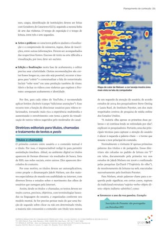 EMPRESA BRASILEIRA DE COMUNICAÇÃO PRODUÇÃO LTDA. | 04.405.242/0001-16 | CONCORRÊNCIA SECOM 001/2014
TV1 SÃO PAULO, Rua: João Ramalho, 1046 | 05008 002 | São Paulo - SP | Tel 11 3677 0800
TV1 BRASÍLIA, SHCGN – Setor de Habitações Coletivas Geminadas Norte CR Comércio Residencial
Quadra 702/703, Bloco A, número 13, salão 101, Brasília | Tel 61 3424 3500
| 81Planejamento de conteúdo
mes, cargos, identificação de instituições devem ser feitas
com Geradores de Caracteres (GCs), seguindo a mesma linha
de arte das vinhetas. O tempo de exposição é o tempo de
leitura, entre três e sete segundos.
●● Artes e gráficos: os caracteres gráficos ajudam a visualiza-
ção e a compreensão de números, regras, datas de inscri-
ções, entre outras informações. Devem ser acompanhados
das respectivas fontes. Excesso de texto na arte dificulta a
visualização, por isso, deve ser sucinto.
●● Edição e finalização: nesta fase de acabamento, o editor
precisa usar criatividade. Outras recomendações são cor-
tar frases longas ou, caso não seja possível, recorrer a ima-
gens para “cobrir” e contextualizar a fala do entrevistado.
Incluir “sobe-som” em uma produção também dá ritmo.
Abrir e fechar os vídeos com vinhetas que expõem o Pro-
natec asseguram acabamento e identidade.
Por fim, para cada vídeo do YouTube, é recomendado
aplicar botões clicáveis (campo “Adicionar anotações”). Esse
recurso tem a função de direcionar usuários para vídeos re-
lacionados, tornando mais rica a experiência multimídia e
aumentando o envolvimento com tema a partir da visuali-
zação de outros vídeos sugeridos pelo moderador do canal.
Diretrizes editoriais para títulos, chamadas
e tratamento de textos e posts
Títulos e chamadas
O primeiro contato entre usuário e o conteúdo textual é
o título. Por isso, é imprescindível redigi-lo para permitir
assimilação imediata. Afinal, no ambiente digital os títulos
aparecem de formas diversas: via resultados de busca, lista
de RSS, nas redes sociais, entre outros. Eles aparecem des-
colados do contexto.
Por esse motivo, os títulos devem ser autoexplicativos,
como propõe o dinamarquês Jakob Nielsen, um dos maio-
res especialistas do mundo em usabilidade na internet, com
diversos livros e estudos sobre o movimento dos olhos de
usuários que navegam pela internet.
Assim, desde os títulos e chamadas, os textos devem ser
muito curtos, precisos, objetivos, com terminologias basea-
das na linguagem do usuário, e organizadas conforme seu
modelo mental. Se for preciso pensar mais do que uma fra-
ção de segundo sobre clicar ou não em determinado título,
a maioria não consumirá o conteúdo: um título tem menos
de um segundo da atenção do usuário, de acordo
estudos de 2004 dos pesquisadores Steve Outing
e Laura Ruel, do Instituto Poynter, um dos mais
respeitados centros de pesquisa de mídia online
dos Estados Unidos.
“A maioria olha apenas as primeiras duas pa-
lavras e só continua lendo se estimulada por elas”,
explicam os pesquisadores. Portanto, uma das prin-
cipais técnicas para capturar a atenção do usuário
é alocar à esquerda a palavra-chave – o termo que
resume o teor principal do conteúdo.
Normalmente o visitante lê apenas primeiras
palavras dos títulos e de parágrafos. Essas dire-
trizes são calcadas no padrão de leitura em “F”
em telas, documentado pela primeira vez nos
estudos de Jakob Nielsen em 2006 e confirmado
pelas pesquisas EyeTrack (“Trajetória do olho”),
de monitoramento de leituras na web, executadas
sucessivamente pelo Instituto Poynter.
Para Nielsen, atrair palavras-chave para a es-
querda pode significar, em certos casos, ruptura
da tradicional estrutura“sujeito-verbo-objeto di-
reto-objeto indireto-advérbio”, como:
●● Favorecer o uso da voz passiva. Exemplo:
Inscrições do Pronatec são prorrogadas
em Petrolina (PE)
Mapa de calor de Nielsen: a cor laranja mostra área
mais vista na tela do computador
 