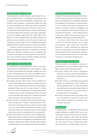 EMPRESA BRASILEIRA DE COMUNICAÇÃO PRODUÇÃO LTDA. | 04.405.242/0001-16 | CONCORRÊNCIA SECOM 001/2014
TV1 SÃO PAULO, Rua: João Ramalho, 1046 | 05008 002 | São Paulo - SP | Tel 11 3677 0800
TV1 BRASÍLIA, SHCGN – Setor de Habitações Coletivas Geminadas Norte CR Comércio Residencial
Quadra 702/703, Bloco A, número 13, salão 101, Brasília | Tel 61 3424 3500
10 | Mapeamento de Presença Digital
Informações sobre o Pronatec
Como apontado na análise editorial, a apresentação dos cur­
sos, do próprio Pronatec e as iniciativas governamentais que
o compõem ocorre de forma redundante e fragmentada, o que
também acarreta prejuízos à propriedade digital do ponto
de vista de arquitetura. O visitante que deseja compreender
o Pronatec e as diversas formas possíveis de acesso aos cur­
sos oferecidos (como financiamentos e bolsas) precisa passar
por muitas páginas para encontrar o que deseja. Além disso,
o excesso de órgãos e siglas (FIC, Fies, CNCT, MEC, Cetec,
Sistec etc.) torna a navegação ainda mais difícil, sobretudo se
analisarmos, por exemplo, o acesso do ponto de vista de um
estudante de ensino médio ou de um profissional buscando
qualificação para conseguir uma vaga no mercado de trabalho.
O excesso de links apontando para sites externos, em
especial na página que apresenta as iniciativas do Governo
Federal que compõem o programa, torna a navegação mais
complexa, o que poderia ser solucionado com uma introdu­
ção a esses conteúdos dentro do próprio ambiente do portal,
antes de apontar para ambientes externos.
Cursos e condições de acesso
Se considerarmos a apresentação dos cursos e suas infor­
mações práticas (características do curso, públicos a quem
se destina, procedimentos de inscrição, condições de acesso
a bolsas e financiamentos, entre outras atividades) como os
elementos centrais do portal, há diversos aspectos que tor­
nam o atual ambiente digital ineficiente:
●● Na página principal, além do item “Cursos Gratuitos” do
menu, há quatro links que convidam o visitante para con­
sultar os cursos oferecidos pelo Pronatec: dois no destaque
principal (“Clique para ver os cursos técnicos” e “Clique
para ver os cursos de qualificação”, sendo que ambos levam
o visitante para o mesmo formulário para busca de cursos;
e outros dois links apontando para o Catálogo Nacional de
Cursos Técnicos e do Guia Pronatec de Cursos FIC.
●● Da forma como o conteúdo está apresentado, não há orien­
tação clara para que o visitante compreenda qual é a dife­
rença entre as listagens de cursos. Quem está procurando
um curso técnico muito provavelmente não sabe a dife­
rença entre buscar em um “guia de cursos”, num “catálogo
nacional de cursos” ou numa busca de “cursos gratuitos”.
●● Tanto o Guia Pronatec de Cursos FIC como o Catálogo Nacio­
nal de Cursos Técnicos,apesar de estarem hospedados dentro
do portal do Pronatec, têm linguagem visual diferente e inde­
pendente, embora ambos tragam conteúdos muito similares
e complementares, que se apresentam de forma redundante.
Mecanismo de busca do portal
A página de busca interna do atual portal do Prona­
tec tem caráter meramente ferramental, com inter­
face pouco elaborada e sem tratamentos adequados
de mensagens de comunicação e de relacionamen­
to com o usuário. Dessa forma, aumentam­se os
riscos de o visitante se perder na navegação, ou de
ter um “resultado não encontrado” de acordo com
os parâmetros buscados – não há nenhum tipo de
recurso que o auxilie a fazer uma nova busca ou a
identificar outras opções de cursos disponíveis.
Ao acessar a área de busca por cursos, surge
o menu com “Inscrições Pronatec” com as opções
para pesquisar vagas disponíveis, reimprimir
protocolos e receber notificações de vagas para
cursos que não aparecem em momento algum no
menu principal do site, “escondendo” importan­
tes itens de prestação de serviços ao usuário inte­
ressado em se matricular em algum curso.
Formulários e serviços online
De forma similar, os formulários e serviços dis­
ponibilizados no site atual também refletem essa
fragmentação excessiva de informações:
●● É preciso deduzir onde estão os formulários
referentes a processos transacionais ligados ao
programa (como inscrições, cronogramas, notas
de corte etc.);
●● Em“Fale conosco”, as solicitações que aparecem
listadas ao selecionarmos “Para Cidadão” ou
“Para Instituição” levam ao mesmo formulário,
o que pode gerar frustração das expectativas de
interações possíveis no site, ou até mesmo a
percepção de erro de navegação;
●● O menu “Inscrição Pronatec”, que aparece den­
tro da ferramenta de consulta de cursos, não
exibe nenhum formulário ou instruções obje­
tivas para inscrições.
Demais sites
A fragmentação e complexidade desnecessárias
acabam refletidas no portal do MEC, caso o inte­
ressado pelo Pronatec deseje encontrar informa­
ções sobre o programa a partir deste site. Embora
haja links fáceis para outros programas e iniciati­
vas, como Prouni e Enem, o interessado no Pro­
natec deverá fazer um trajeto longo e pouco in­
 