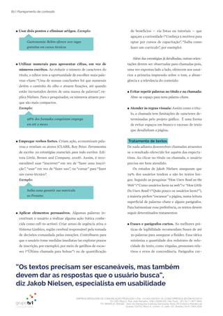 EMPRESA BRASILEIRA DE COMUNICAÇÃO PRODUÇÃO LTDA. | 04.405.242/0001-16 | CONCORRÊNCIA SECOM 001/2014
TV1 SÃO PAULO, Rua: João Ramalho, 1046 | 05008 002 | São Paulo - SP | Tel 11 3677 0800
TV1 BRASÍLIA, SHCGN – Setor de Habitações Coletivas Geminadas Norte CR Comércio Residencial
Quadra 702/703, Bloco A, número 13, salão 101, Brasília | Tel 61 3424 3500
82 | Planejamento de conteúdo
●● Usar dois pontos e eliminar artigos. Exemplo:
Gastronomia: Belém oferece 200 vagas
gratuitas em cursos técnicos
●● Utilizar numerais para apresentar cifras, em vez de
números escritos. Ao reduzir o número de caracteres do
título, o editor tem a oportunidade de escolher mais pala-
vras-chave.“Uma de nossas conclusões foi que numerais
detêm o caminho do olho e atraem fixações, até quando
estão incrustados dentro de uma massa de palavras”, ex-
plica Nielsen. Para o pesquisador, os números atraem por-
que são mais compactos.
Exemplo:
98% dos formados conquistam emprego
em até 2 meses
●● Empregar verbos fortes. Criam ação, economizam pala-
vras e revelam os atores (CLARK, Roy Peter. Ferramentas
da escrita: 50 estratégias essenciais para todo escritor. Edi-
tora Little, Brown and Company, 2008). Assim, é reco-
mendável usar “inscrever” em vez de “fazer uma inscri-
ção”, “usar” em vez de “fazer uso”, ou “cursar” para “fazer
um curso técnico”.
Exemplo:
Saiba como garantir sua matrícula
no Pronatec
●● Aplicar elementos persuasivos. Algumas palavras in-
centivam o usuário a realizar alguma ação (tática conhe-
cida como call-to-action). Criar senso de urgência ativa o
Sistema Límbico, região cerebral responsável pela tomada
de decisões comandada pelas emoções. Contribuem para
que o usuário tome medidas imediatas (ao explorar prazos
de inscrição, por exemplo), por meio de gatilhos de escas-
sez (“Última chamada para bolsas”) ou de quantificação
de benefícios – via listas ou tutoriais – que
aguçam a curiosidade (“Conheça 5 motivos para
optar por cursos de capacitação”, “Saiba como
fazer um currículo”, por exemplo).
Além das estratégias já detalhadas, outras orien-
tações devem ser observadas para chamadas pois,
uma vez expostas lado a lado, oferecem aos usuá-
rios a primeira impressão sobre o tom, a abran-
gência e a relevância do conteúdo:
●● Evitar repetir palavras no título e na chamada:
Abre-se espaço para nova palavra-chave.
●● Atender às regras visuais: Assim como o títu-
lo, a chamada tem limitações de caracteres de-
terminadas pelo projeto gráfico. É uma forma
de evitar espaços em branco e excesso de texto
que desalinham a página.
Tratamento de textos
De nada adianta desenvolver chamadas atraentes
se o resultado oferecido for aquém das expecta-
tivas. Ao clicar no título ou chamada, o usuário
precisa ser bem atendido.
Os estudos de Jakob Nielsen asseguram que
79% dos usuários tendem a não ler textos lon-
gos. Segundo as pesquisas “How Users Read on the
Web” (“Como usuários leem na web”) e “How Little
Do Users Read? (“Quão pouco os usuários leem?”),
a maioria prefere“escanear”a página, numa leitura
superficial de palavras-chave e alguns parágrafos.
Para harmonizar essa preferência, os textos devem
seguir determinados tratamentos:
●● Frases e parágrafos curtos. As melhores prá-
ticas de legibilidade recomendam frases de até
30 palavras para assegurar a fluidez. Essa tática
minimiza a quantidade dos redutores de velo-
cidade do texto, como vírgulas, pronomes rela-
tivos e erros de concordância. Parágrafos cur-
“Os textos precisam ser escaneáveis, mas também
devem dar as respostas que o usuário busca”,
diz Jakob Nielsen, especialista em usabilidade
 