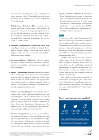 EMPRESA BRASILEIRA DE COMUNICAÇÃO PRODUÇÃO LTDA. | 04.405.242/0001-16 | CONCORRÊNCIA SECOM 001/2014
TV1 SÃO PAULO, Rua: João Ramalho, 1046 | 05008 002 | São Paulo - SP | Tel 11 3677 0800
TV1 BRASÍLIA, SHCGN – Setor de Habitações Coletivas Geminadas Norte CR Comércio Residencial
Quadra 702/703, Bloco A, número 13, salão 101, Brasília | Tel 61 3424 3500
| 83Planejamento de conteúdo
tos, com menos de 50 palavras e, de no máximo duas
frases, atraíram o dobro da atenção dos mais longos,
de acordo com o relatório Eye Track III do Instituto
Poynter, de 2004.
●● O título interno do texto é o lide. Ao contrário do jor-
nalismo tradicional, na web o título e o lide (abertura do
texto, com o resumo da mensagem principal) devem ser
um só. Não há informação repetida, conforme defen-
de o especialista colombiano Fernando Ávila, escritor e
responsável pela capacitação de jornalistas dos veículos
El País, El Tiempo e outros.
●● Subtítulos complementam o título com novas pala-
vras-chave. É mais um estímulo à continuidade da na-
vegação. Ajudam a definir o clique já que muitos usuários
chegam à página por meio de buscadores, que exibem o
subtítulo em seus resultados.
●● Aberturas originais e criativas. Os primeiros parágra-
fos devem entregar informações relevantes e objetivas.
Ir direto ao ponto ajuda o usuário a encontrar rapidamente
aquilo que procura.
●● Romper a uniformidade do texto. Blocos de texto espan-
tam os usuários, por isso há técnicas para facilitar a leitura
como intertítulos ou separação por tópicos. Os intertítulos
devem ser frase com sentido completo, para expor ao leitor
o que será encontrado nos parágrafos seguintes. Ambos os
métodos facilitam a leitura “escaneada” e contribuem com a
absorção rápida de conteúdo em sites.
●● Estrutura com ritmo e impacto. Fernando Ávila orienta no
prólogo “A nova sintaxe” da versão brasileira do livro Como
escrever bem para a web, de Guillermo Franco, um ritmo de
frase longa + frase curta + frase longa, que resulta num pa-
rágrafo de impacto. O núcleo de cada frase, o verbo, deve ser
forte e direto. Além disso, palavras fortes devem ser dis-
postas no início e no final dos parágrafos, como aconselha o
professor Roy Peter Clark, do Poynter Institute.
●● Referências temporais. Textos como os do Portal Prona-
tec tendem a permanecer na web indefinidamente, como
arquivo ou repositório. Por isso, redigir referências tempo-
rais como “ontem” e “hoje” perdem o sentido. Essas pági-
nas devem conter a data de publicação original, o que tam-
bém contribui para otimização nos mecanismos de busca.
●● Aposte no estilo semiformal. É utilizado de
forma eficaz na internet porque se harmoniza
com a linguagem clara, persuasiva e com esti-
lo mais próximo dos jovens. A escrita para a
internet não é uma linguagem jornalística ou
publicitária – é um misto das duas (RODRI-
GUES, Bruno. Webwriting – Redação para a mí-
dia digital. Editora: Atlas, 2014).
Posts
O texto para as redes sociais (formato post) deve
levar em consideração os critérios já expostos,
mas com algumas adaptações. Afinal, enquanto o
Portal Pronatec abriga informações fixas e organi-
zadas por uma arquitetura própria, os conteúdos
do programa para as redes sociais são flutuantes,
consumidos de forma momentânea, instantânea,
passageira e descartável.
Também é nas redes sociais que a comuni-
cação reforça o objetivo de construir relaciona-
mento e engajar o potencial aluno a fazer um
curso técnico ou de qualificação profissional.
Não basta estar lá: é preciso se fazer visto, vira-
lizar e estreitar o contato com o público. É nesse
contato mais próximo que o usuário conhece e
interage com o Pronatec.
Para reforçar o relacionamento nas redes, o
tom sugerido para as publicações é mais amis-
toso e informal, como um diálogo, sempre alia-
do aos formatos informativos, já estabelecidos
nos canais oficiais do MEC no Twitter, YouTu-
be e Facebook.
Fonte: Socialbakers, líder mundial na análise de mídias
sociais. Estudo feito com base nas melhores taxas de enga-
jamento. Um número maior de post num mesmo dia tende
a diminuir o ritmo de interações. Observação: limites devem
ser revistos com base nas futuras análises de audiência.
1 post
por dia
3 tweets
por dia
1 post
por dia
Com que frequência postar?
 