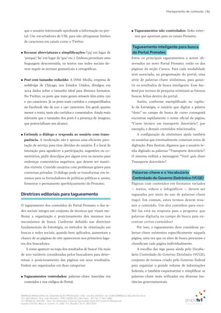 EMPRESA BRASILEIRA DE COMUNICAÇÃO PRODUÇÃO LTDA. | 04.405.242/0001-16 | CONCORRÊNCIA SECOM 001/2014
TV1 SÃO PAULO, Rua: João Ramalho, 1046 | 05008 002 | São Paulo - SP | Tel 11 3677 0800
TV1 BRASÍLIA, SHCGN – Setor de Habitações Coletivas Geminadas Norte CR Comércio Residencial
Quadra 702/703, Bloco A, número 13, salão 101, Brasília | Tel 61 3424 3500
| 85Planejamento de conteúdo
que o usuário interessado aprofunde a informação no por-
tal. Use encurtadores de URL para não ultrapassar limites
de caracteres em canais como o Twitter.
●● Recusar abreviaturas e simplificações (‘pq’ em lugar de
‘porque’,‘ke’em lugar de‘que’etc.). Embora permitam uma
linguagem descontraída, os textos nas redes sociais de-
vem seguir as normas gramaticais e ortográficas.
●● Post com tamanho reduzido: A Orbit Media, empresa de
webdesign de Chicago, nos Estados Unidos, divulgou em
2014 dados sobre o tamanho ideal para diversos formatos.
No Twitter, os posts que mais geram retweets têm entre 120
e 130 caracteres. Já os posts mais curtidos e compartilhados
no Facebook vão de 100 a 140 caracteres. Em geral, quanto
menor o texto, mais são curtidos e comentados. Ainda mais
relevante que o tamanho dos posts é a presença de imagens,
que potencializam seu alcance.
●● Estimule o diálogo e responda ao usuário com trans-
parência. A moderação não é apenas uma eficiente pres-
tação de serviço para tirar dúvidas do usuário. É o local da
interação para agradecer a participação, sugestões ou co-
mentários, pedir desculpas por algum erro ou mesmo para
endereçar comentários negativos, que devem ser manti-
dos visíveis. Convide usuários com problemas graves para
conversas privadas. O diálogo pode se transformar em in-
sumos para os formuladores de políticas públicas e, assim,
fomentar o permanente aperfeiçoamento do Pronatec.
Diretrizes editoriais para tagueamento
O tagueamento dos conteúdos do Portal Pronatec e das re-
des sociais integra um conjunto de técnicas que visam me-
lhorar a organização e posicionamento dos mesmos nos
mecanismos de busca. Conforme definido nas diretrizes
fundamentais da Estratégia, os métodos de otimização em
buscas e redes sociais, quando bem aplicados, aumentam a
chance de as páginas do site aparecerem nos primeiros luga-
res dos buscadores.
E como aparecer no topo dos resultados de busca? Há mais
de 200 variáveis consideradas pelos buscadores para deter-
minar o posicionamento das páginas em seus resultados.
Podem ser organizados em duas categorias:
●● Tagueamentos controlados: palavras-chave inseridas em
conteúdos e nos códigos do Portal.
●● Tagueamentos não controlados: links exter-
nos que apontam para os canais Pronatec.
Tagueamento inteligente para busca
do Portal Pronatec
Entre os principais tagueamentos a serem ob-
servados no novo Portal Pronatec estão os das
páginas da seção Cursos. Para cada modalidade
será associada, na programação do portal, uma
série de palavras-chave sinônimas, para garan-
tir os resultados de busca inteligente. Esse bac-
kend por termos de pesquisa otimizará as futuras
buscas feitas dentro do portal.
Assim, conforme exemplificado no capítu-
lo da Estratégia, o usuário que digitar a palavra
“duto” no campo de busca de curso conseguirá
encontrar rapidamente o nome oficial da página,
“Curso técnico em transporte dutoviário”, por
exemplo, e demais conteúdos relacionados.
A configuração de sinônimos ajuda também
os usuários que eventualmente cometam erros de
digitação. Para ilustrar, digamos que o usuário te-
nha digitado as palavras “Transporte dotoviário”.
O sistema exibirá a mensagem: “Você quis dizer
Transporte dutoviário”.
Palavras-chave e o Vocabulário
Controlado do Governo Eletrônico (VCGE)
Páginas com conteúdos em formatos variados
– textos, vídeos e infográficos – devem ser
tagueadas por meio do uso de palavras-chave
(tags). Em comum, estes termos devem resu-
mir o conteúdo. Um dos caminhos para esco-
lhê-las está na resposta para a pergunta: que
palavras digitaria no campo de busca para en-
contrar certos conteúdos?
Por isso, o tagueamento deve considerar pa-
lavras-chave existentes especificamente naquela
página, uma vez que os sites de busca procuram e
classificam cada página individualmente.
A escolha das tags passa ainda pelo Vocabu-
lário Controlado do Governo Eletrônico (VCGE),
conjunto de termos criado pelo Governo Federal
para organizar o grande volume de informações
federais, e também esquematizar e simplificar as
palavras-chave mais utilizadas em diversas ins-
tâncias governamentais.
 
