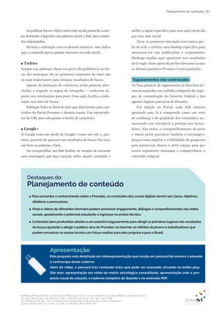 EMPRESA BRASILEIRA DE COMUNICAÇÃO PRODUÇÃO LTDA. | 04.405.242/0001-16 | CONCORRÊNCIA SECOM 001/2014
TV1 SÃO PAULO, Rua: João Ramalho, 1046 | 05008 002 | São Paulo - SP | Tel 11 3677 0800
TV1 BRASÍLIA, SHCGN – Setor de Habitações Coletivas Geminadas Norte CR Comércio Residencial
Quadra 702/703, Bloco A, número 13, salão 101, Brasília | Tel 61 3424 3500
| 87Planejamento de conteúdo
Destaques do:
Planejamento de conteúdo
●● Para aumentar o conhecimento sobre o Pronatec, os conteúdos dos canais digitais devem ser claros, objetivos,
didáticos e persuasivos.
●● Posts e vídeos de diferentes formatos podem promover engajamento, diálogos e comparilhamentos nas redes
sociais, apoderando o potencial estudante a ingressar no ensino técnico.
●● Conteúdos bem produzidos aliados a um assertivo tagueamento para atingir os primeiros lugares nos resultados
de busca ajudarão a atingir o público-alvo do Pronatec na internet: os milhões de jovens e trabalhadores que
podem encontrar no ensino técnico um futuro melhor para eles próprios e para o Brasil.
Ao publicar fotos e vídeos nesta rede social,preencha o cam-
po destinado à legenda com palavras-chave e link para conteú-
dos relacionados.
Permita a interação com os demais usuários: isso indica
que o conteúdo gerou grande interesse na rede social.
●● Twitter
Sempre use palavras-chave nos posts, de preferência no iní-
cio das sentenças. Os 40 primeiros caracteres do tweet são
os mais importantes para otimizar resultados de busca.
Apesar da limitação de caracteres, evite palavras abre-
viadas, e respeite as regras de ortografia – conforme ex-
posto nas orientações para posts. Essa ação facilita a inde-
xação nos sites de busca.
Publique links no final do post que direcionem para con-
teúdos do Portal Pronatec e demais canais. Use encurtado-
res de URL para não passar o limite de caracteres.
●● Google+
O Google trata um perfil do Google+ como um site e, por-
tanto, passível de aparecer nos resultados de busca. Por isso,
use bem as palavras-chave.
Ao compartilhar um link lembre-se sempre de escrever
uma mensagem que faça menção sobre aquele conteúdo e
utilize a opção específica para essa ação oferecida
por essa rede social.
Deve-se promover interação com outros per-
fis da rede e utilizar uma hashtag específica para
mencioná-los nas publicações e comentários.
Hashtags usadas aqui aparecem nos resultados
do Google. Fazer parte de perfis relevantes (como
os demais parceiros Pronatec) conta posições.
Tagueamentos não controlados
As boas práticas de tagueamento já descritas de-
vem acompanhar um trabalho integrado das equi-
pes de comunicação do Governo Federal e dos
agentes digitais parceiros do Pronatec.
Em relação ao Portal, cada link externo
apontado para lá é comparado como um voto
de confiança e de qualidade dos conteúdos, au-
mentando sua relevância e posição nos busca-
dores. Nas redes, o compartilhamento de posts
e tweets pelos parceiros também é estratégico:
proporciona ampliar a visibilidade do programa
para potenciais alunos e abrir espaço para que
novos seguidores interajam e compartilhem o
conteúdo original.
Apresentação
Esta proposta está detalhada em videoapresentação que consta em pencard de número 1 anexado
à contracapa deste caderno.
Além do vídeo, o pencard traz conteúdo extra que pode ser acessado clicando no botão play.
São eles: apresentação em vídeo da matriz estratégica consolidada; apresentação com a pro-
posta visual da solução; e caderno completo do Quesito 1 na extensão PDF.
 