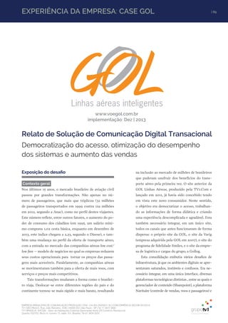 EXPERIÊNCIA DA EMPRESA: CASE GOL | 89
EMPRESA BRASILEIRA DE COMUNICAÇÃO PRODUÇÃO LTDA. | 04.405.242/0001-16 | CONCORRÊNCIA SECOM 001/2014
TV1 SÃO PAULO, Rua: João Ramalho, 1046 | 05008 002 | São Paulo - SP | Tel 11 3677 0800
TV1 BRASÍLIA, SHCGN – Setor de Habitações Coletivas Geminadas Norte CR Comércio Residencial
Quadra 702/703, Bloco A, número 13, salão 101, Brasília | Tel 61 3424 3500
Democratização do acesso, otimização do desempenho
dos sistemas e aumento das vendas
www.voegol.com.br
implementação: Dez | 2013
Relato de Solução de Comunicação Digital Transacional
Exposição do desafio
Contexto geral
Nos últimos 15 anos, o mercado brasileiro de aviação civil
passou por grandes transformações. Não apenas no nú-
mero de passageiros, que mais que triplicou (32 milhões
de passageiros transportados em 1999 contra 119 milhões
em 2012, segundo a Anac), como no perfil destes viajantes.
Este número reflete, entre outros fatores, o aumento do po-
der de consumo dos cidadãos (em 1995, um salário míni-
mo comprava 1,02 cesta básica, enquanto em dezembro de
2013, este índice chegava a 2,23, segundo o Dieese), e tam-
bém uma mudança no perfil da oferta de transporte aéreo,
com a entrada no mercado das companhias aéreas low cost/
low fare – modelo de negócios no qual as empresas reduzem
seus custos operacionais para tornar os preços das passa-
gens mais acessíveis. Paralelamente, as companhias aéreas
se movimentaram também para a oferta de mais voos, com
serviços e preços mais competitivos.
Tais transformações mudaram a forma como o brasilei-
ro viaja. Deslocar-se entre diferentes regiões do país e do
continente tornou-se mais rápido e mais barato, resultando
na inclusão ao mercado de milhões de brasileiros
que puderam usufruir dos benefícios do trans-
porte aéreo pela primeira vez. O site anterior da
GOL Linhas Aéreas, produzido pela TV1.Com e
lançado em 2011, já havia sido concebido tendo
em vista este novo consumidor. Neste sentido,
o objetivo era democratizar o acesso, trabalhan-
do as informações de forma didática e criando
uma experiência descomplicada e agradável. Fora
também necessário integrar, em um único site,
todos os canais que antes funcionavam de forma
dispersa: o próprio site da GOL, o site da Varig
(empresa adquirida pela GOL em 2007), o site do
programa de fidelidade Smiles, e o site da empre-
sa de logística e cargas do grupo, a Gollog.
Esta consolidação embutia vários desafios de
infraestrutura, já que os ambientes digitais se apre-
sentavam saturados, instáveis e confusos. Era ne-
cessário integrar, em uma única interface, diversas
plataformas tecnológicas distintas , entre as quais o
gerenciador de conteúdo (Sharepoint), a plataforma
Navitaire (controle de vendas, voos e passageiros) e
 