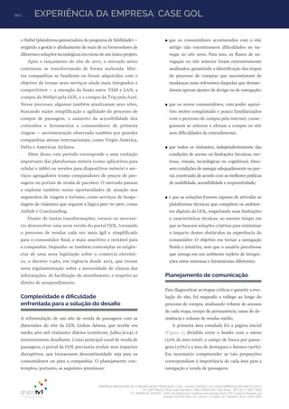 90 | EXPERIÊNCIA DA EMPRESA: CASE GOL
EMPRESA BRASILEIRA DE COMUNICAÇÃO PRODUÇÃO LTDA. | 04.405.242/0001-16 | CONCORRÊNCIA SECOM 001/2014
TV1 SÃO PAULO, Rua: João Ramalho, 1046 | 05008 002 | São Paulo - SP | Tel 11 3677 0800
TV1 BRASÍLIA, SHCGN – Setor de Habitações Coletivas Geminadas Norte CR Comércio Residencial
Quadra 702/703, Bloco A, número 13, salão 101, Brasília | Tel 61 3424 3500
o Siebel (plataforma gerenciadora do programa de fidelidade) –
exigindo a gestão e alinhamento de mais de 15 fornecedores de
diferentes soluções tecnológicas em torno de um único projeto.
Após o lançamento do site de 2011, o mercado aéreo
continuou se transformando de forma acelerada. Mui-
tas companhias se fundiram ou foram adquiridas com o
objetivo de tornar seus serviços ainda mais integrados e
competitivos – a exemplo da fusão entre TAM e LAN, a
compra da Webjet pela GOL, e a compra da Trip pela Azul.
Nesse processo, algumas também atualizaram seus sites,
buscando maior simplificação e agilidade do processo de
compra de passagem, o aumento da acessibilidade dos
conteúdos e ferramentas a consumidores de primeira
viagem – movimentação observada também por grandes
companhias aéreas internacionais, como Virgin America,
Delta e American Airlines.
Além disso, este período corresponde a uma evolução
importante das plataformas móveis (como aplicativos para
celular e tablet ou versões para dispositivos móveis) e ser-
viços agregadores (como comparadores de preços de pas-
sagens ou portais de venda de pacotes). O mercado passou
a explorar também novas oportunidades de atuação nos
segmentos de viagem e turismo, como serviços de hospe-
dagem de viajantes que seguem a lógica peer-to-peer, como
Airbnb e Couchsurfing.
Diante de tantas transformações, tornou-se necessá-
rio desenvolver uma nova versão do portal GOL, tornando
o processo de vendas cada vez mais ágil e simplificado
para o consumidor final, e mais assertivo e rentável para
a companhia. Impunha-se também contemplar as exigên-
cias de uma nova legislação sobre o comércio eletrôni-
co, o decreto 7.962, em vigência desde 2013, que trouxe
nova regulamentação sobre a necessidade de clareza das
informações, de facilitação do atendimento, e respeito ao
direito de arrependimento.
Complexidade e dificuldade
enfrentada para a solução do desafio
A reformulação de um site de venda de passagens com as
dimensões do site da GOL Linhas Aéreas, que recebe em
média 460 mil visitantes diários (comScore, Julho/2014), é
inerentemente desafiante. Como principal canal de venda de
passagens, o portal da GOL precisaria evoluir sem impactos
disruptivos, que trouxessem descontinuidade seja para os
consumidores ou para a companhia. O planejamento con-
templou, portanto, as seguintes premissas:
●● que os consumidores acostumados com o site
antigo não encontrassem dificuldades ao na-
vegar no site novo. Para isso, os fluxos de na-
vegação no site anterior foram extensivamente
analisados, garantindo a identificação das etapas
do processo de compras que necessitavam de
mudanças mais relevantes daquelas que deman-
davam apenas ajustes de design ou de navegação;
●● que os novos consumidores, com poder aquisi-
tivo recém-conquistado e pouco familiarizados
com o processo de compra pela internet, conse-
guissem se orientar e efetuar a compra no site
sem dificuldades de entendimento;
●● que todos os visitantes, independentemente das
condições de acesso ou limitações (técnicas, mo-
toras, visuais, tecnológicas ou cognitivas), tives-
sem condições de navegar adequadamente no por-
tal, construído de acordo com as melhores práticas
de usabilidade, acessibilidade e responsividade;
●● e que as soluções fossem capazes de articular as
plataformas técnicas que compõem os ambien-
tes digitais da GOL, respeitando suas limitações
e características técnicas, ao mesmo tempo em
que se buscava soluções criativas para minimizar
o impacto destes obstáculos na experiência do
consumidor. O objetivo era tornar a navegação
fluida e intuitiva, sem que o usuário percebesse
que navega em um ambiente repleto de integra-
ções entre sistemas e ferramentas diferentes.
Planejamento de comunicação
Para diagnosticar as etapas críticas e garantir a evo-
lução do site, foi mapeado o tráfego ao longo do
processo de compra, analisando volume de acessos
de cada etapa, tempo de permanência, taxas de de-
sistência e volume de vendas médio.
A primeira área estudada foi a página inicial
(Figura 1), dividida entre o header com o menu
(23% da área total), o campo de busca por passa-
gens (27%) e a área de destaques e banners (50%).
Era necessário compreender se tais proporções
correspondiam à importância de cada área para a
navegação e venda de passagens.
 