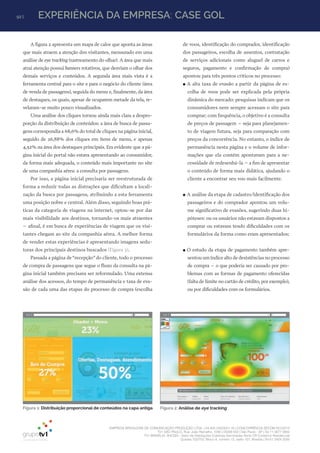 92 | EXPERIÊNCIA DA EMPRESA: CASE GOL
EMPRESA BRASILEIRA DE COMUNICAÇÃO PRODUÇÃO LTDA. | 04.405.242/0001-16 | CONCORRÊNCIA SECOM 001/2014
TV1 SÃO PAULO, Rua: João Ramalho, 1046 | 05008 002 | São Paulo - SP | Tel 11 3677 0800
TV1 BRASÍLIA, SHCGN – Setor de Habitações Coletivas Geminadas Norte CR Comércio Residencial
Quadra 702/703, Bloco A, número 13, salão 101, Brasília | Tel 61 3424 3500
Figura 1: Distribuição proporcional de conteúdos na capa antiga Figura 2: Análise de eye tracking
A figura 2 apresenta um mapa de calor que aponta as áreas
que mais atraem a atenção dos visitantes, mensurado em uma
análise de eye tracking (rastreamento do olhar). A área que mais
atrai atenção possui banners rotativos, que desviam o olhar dos
demais serviços e conteúdos. A segunda área mais vista é a
ferramenta central para o site e para o negócio do cliente (área
de venda de passagens), seguida do menu e, finalmente, da área
de destaques, os quais, apesar de ocuparem metade da tela, re-
velaram-se muito pouco visualizados.
Uma análise dos cliques tornou ainda mais clara a despro-
porção da distribuição de conteúdos: a área de busca de passa-
gens correspondia a 68,6% do total de cliques na página inicial,
seguido de 26,88% dos cliques em itens de menu, e apenas
4,52% na área dos destaques principais. Era evidente que a pá-
gina inicial do portal não estava apresentando ao consumidor,
da forma mais adequada, o conteúdo mais importante no site
de uma companhia aérea: a consulta por passagens.
Por isso, a página inicial precisaria ser reestruturada de
forma a reduzir todas as distrações que dificultam a locali-
zação da busca por passagens, atribuindo a esta ferramenta
uma posição nobre e central. Além disso, seguindo boas prá-
ticas da categoria de viagens na internet, optou-se por dar
mais visibilidade aos destinos, tornando-os mais atraentes
– afinal, é em busca de experiências de viagem que os visi-
tantes chegam ao site da companhia aérea. A melhor forma
de vender estas experiências é apresentando imagens sedu-
toras dos principais destinos buscados (Figura 3).
Passada a página de“recepção”do cliente, todo o processo
de compra de passagens que segue o fluxo da consulta na pá-
gina inicial também precisava ser reformulado. Uma extensa
análise dos acessos, do tempo de permanência e taxa de eva-
são de cada uma das etapas do processo de compra (escolha
de voos, identificação do comprador, identificação
dos passageiros, escolha de assentos, contratação
de serviços adicionais como aluguel de carros e
seguros, pagamento e confirmação de compra)
apontou para três pontos críticos no processo:
●● A alta taxa de evasão a partir da página de es-
colha de voos pode ser explicada pela própria
dinâmica do mercado: pesquisas indicam que os
consumidores nem sempre acessam o site para
comprar; com frequência, o objetivo é a consulta
de preços de passagem – seja para planejamen-
to de viagem futura, seja para comparação com
preços da concorrência. No entanto, o índice de
permanência nesta página e o volume de infor-
mações que ela contém apontavam para a ne-
cessidade de redesenhá-la – a fim de apresentar
o conteúdo de forma mais didática, ajudando o
cliente a encontrar seu voo mais facilmente.
●● A análise da etapa de cadastro/identificação dos
passageiros e do comprador apontou um volu-
me significativo de evasões, sugerindo duas hi-
póteses: ou os usuários não estavam dispostos a
comprar ou estavam tendo dificuldades com os
formulários da forma como eram apresentados;
●● O estudo da etapa de pagamento também apre-
sentou um índice alto de desistências no processo
de compra – o que poderia ser causado por pro-
blemas com as formas de pagamento oferecidas
(falta de limite no cartão de crédito, por exemplo),
ou por dificuldades com os formulários.
 