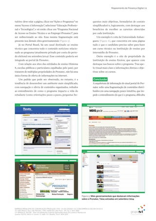 EMPRESA BRASILEIRA DE COMUNICAÇÃO PRODUÇÃO LTDA. | 04.405.242/0001-16 | CONCORRÊNCIA SECOM 001/2014
TV1 SÃO PAULO, Rua: João Ramalho, 1046 | 05008 002 | São Paulo - SP | Tel 11 3677 0800
TV1 BRASÍLIA, SHCGN – Setor de Habitações Coletivas Geminadas Norte CR Comércio Residencial
Quadra 702/703, Bloco A, número 13, salão 101, Brasília | Tel 61 3424 3500
Mapeamento de Presença Digital | 11
tuitivo: deve rolar a página, clicar em“Ações e Programas”no
menu“Acesso à Informação”, selecionar“Educação Profissio­
nal e Tecnológica”, e só então clicar em “Programa Nacional
de Acesso ao Ensino Técnico e ao Emprego (Pronatec)”, para
ser redirecionado ao site. Essa mesma fragmentação está
presente nos demais sites governamentais (Figura 5).
Já no Portal Brasil, há um canal destinado ao ensino
técnico que concentra todo o conteúdo noticioso relacio­
nado ao programa (atualmente privado por conta do perío­
do eleitoral em setembro/2014). Esse conteúdo poderia ser
integrado ao portal de Pronatec.
Com relação aos sites das entidades de ensino (Sistema
S, escolas públicas e particulares espalhadas pelo país), por
tratarem de múltiplas propriedades do Pronatec, não há uma
única forma de oferta de informações na internet.
Um padrão que pode ser observado, no entanto, é a
tendência de desenvolver um ambiente mais simplificado,
com navegação e oferta de conteúdos organizados, voltados
ao entendimento de como o programa impacta a vida do
estudante (como orientações passo a passo, perguntas fre­
quentes mais objetivas, formulários de contato
simplificados) e, logicamente, com destaque aos
benefícios de escolher as carreiras oferecidas
por cada instituição.
Um exemplo é o site da Universidade Anhan­
guera (Figura 6), que concentra em uma página
tudo o que o candidato precisa saber para fazer
um curso técnico na instituição de ensino por
intermédio do Pronatec.
Outro exemplo é o site de propriedade da
instituição de ensino Kroton, que aparece com
destaque nas buscas sobre o programa. Traz ape­
lo visual mais claro e informações diretas e obje­
tivas sobre os cursos.
Conclusão
A arquitetura de informação do atual portal do Pro­
natec sofre uma fragmentação de conteúdos distri­
buídos em uma navegação pouco intuitiva, que im­
pede o entendimento do que é o programa, dificulta
Figura 5: Sites governamentais que destacam informações
sobre o Pronatec. Telas extraídas em setembro/2014
 