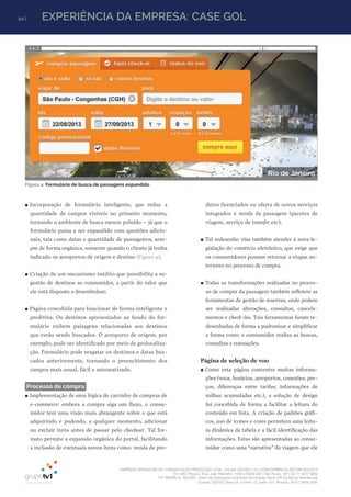94 | EXPERIÊNCIA DA EMPRESA: CASE GOL
EMPRESA BRASILEIRA DE COMUNICAÇÃO PRODUÇÃO LTDA. | 04.405.242/0001-16 | CONCORRÊNCIA SECOM 001/2014
TV1 SÃO PAULO, Rua: João Ramalho, 1046 | 05008 002 | São Paulo - SP | Tel 11 3677 0800
TV1 BRASÍLIA, SHCGN – Setor de Habitações Coletivas Geminadas Norte CR Comércio Residencial
Quadra 702/703, Bloco A, número 13, salão 101, Brasília | Tel 61 3424 3500
Figura 4: Formulário de busca de passagens expandido
●● Incorporação de formulário inteligente, que reduz a
quantidade de campos visíveis no primeiro momento,
tornando o ambiente de busca menos poluído – já que o
formulário passa a ser expandido com questões adicio-
nais, tais como datas e quantidade de passageiros, sem-
pre de forma orgânica, somente quando o cliente já tenha
indicado os aeroportos de origem e destino (Figura 4);
●● Criação de um mecanismo inédito que possibilita a su-
gestão de destinos ao consumidor, a partir do valor que
ele está disposto a desembolsar;
●● Página concebida para funcionar de forma inteligente e
preditiva. Os destinos apresentados ao fundo do for-
mulário exibem paisagens relacionadas aos destinos
que estão sendo buscados. O aeroporto de origem, por
exemplo, pode ser identificado por meio de geolocaliza-
ção. Formulário pode resgatar os destinos e datas bus-
cados anteriormente, tornando o preenchimento dos
campos mais usual, fácil e automatizado.
Processo de compra
●● Implementação de uma lógica de carrinho de compras de
e-commerce: embora a compra siga um fluxo, o consu-
midor tem uma visão mais abrangente sobre o que está
adquirindo e podendo, a qualquer momento, adicionar
ou excluir itens antes de passar pelo checkout. Tal for-
mato permite a expansão orgânica do portal, facilitando
a inclusão de eventuais novos itens como: venda de pro-
dutos licenciados ou oferta de novos serviços
integrados à venda da passagem (pacotes de
viagem, serviço de transfer etc);
●● Tal redesenho visa também atender à nova le-
gislação do comércio eletrônico, que exige que
os consumidores possam retornar a etapas an-
teriores no processo de compra.
●● Todas as transformações realizadas no proces-
so de compra da passagem também refletem as
ferramentas de gestão de reservas, onde podem
ser realizadas alterações, consultas, cancela-
mentos e check-ins. Tais ferramentas foram re-
desenhadas de forma a padronizar e simplificar
a forma como o consumidor realiza as buscas,
consultas e transações.
Página de seleção de voo
●● Como esta página concentra muitas informa-
ções (voos, horários, aeroportos, conexões, pre-
ços, diferenças entre tarifas, informações de
milhas acumuladas etc.), a solução de design
foi concebida de forma a facilitar a leitura do
conteúdo em lista. A criação de padrões gráfi-
cos, uso de ícones e cores permitem uma leitu-
ra dinâmica da tabela e a fácil identificação das
informações. Estas são apresentadas ao consu-
midor como uma “narrativa” da viagem que ele
 