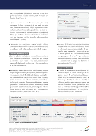 | 95Case Gol
EMPRESA BRASILEIRA DE COMUNICAÇÃO PRODUÇÃO LTDA. | 04.405.242/0001-16 | CONCORRÊNCIA SECOM 001/2014
TV1 SÃO PAULO, Rua: João Ramalho, 1046 | 05008 002 | São Paulo - SP | Tel 11 3677 0800
TV1 BRASÍLIA, SHCGN – Setor de Habitações Coletivas Geminadas Norte CR Comércio Residencial
Quadra 702/703, Bloco A, número 13, salão 101, Brasília | Tel 61 3424 3500
Figura 5: Detalhe da página de seleção de voo
Figura 6: Formulário de cadastro simplificado
está adquirindo em ordem lógica – de qual local o avião
parte, qual horário, onde faz conexões, onde pousa, em que
horário chega (Figura 5);
●● Com o aumento constante da oferta de voos, também é
necessário facilitar a localização do voo ideal para cada
caso, sobretudo em situações em que sejam muitos os re-
sultados de busca (como a listagem de voos de ponte aé-
rea, por exemplo). Para o novo site, foram reformulados os
filtros que, de forma dinâmica e instantânea, ocultam os
voos que fogem aos critérios apontados pelo consumidor,
simplificando a escolha;
●● Quando um voo é selecionado, a página “esconde” todos os
demais voos não escolhidos,facilitando a rolagem da tela para
a escolha do voo de volta, auxiliando na revisão da compra.
Cadastro e identificação
●● Para o cadastro ou login do consumidor, assumiu-se
uma lógica de acesso similar à encontrada nos sites de
e-commerce e redes sociais – tela limpa, apenas com os
campos de login, mais os links para criar novo cadastro
e recuperação de senha;
●● Redução do cadastro do comprador às informações mínimas
requeridas pelo sistema e pela legislação, tornando o proces-
so de cadastro no site da GOL mais rápido e descomplica-
do. Foram excluídos, por exemplo, campos como “nome do
meio”, pouco usual nos cadastros brasileiros, e os dados de
endereço do comprador foram transferidos para a etapa de
pagamento. Tornou-se mais orgânica a inclusão de dados
pessoais em um único momento, deixando para o cadastro
inicial apenas os dados necessários para a identificação do
cliente no sistema (e-mail, nome, senha etc.);
●● Inclusão de ferramentas que facilitassem a
compra por passageiros recorrentes, como
o salvamento automático dos dados do pas-
sageiro (caso passageiro e comprador sejam
a mesma pessoa), e o salvamento dos dados
dos passageiros “favoritos” – que podem ser
rapidamente resgatados em futuras compras
– economizando o tempo e o trabalho de
preenchimento (Figura 6).
Serviços adicionais
●● A página de venda de serviços adicionais (re-
serva de aluguel de carros, contratação de se-
guros e reserva de hotéis), também foi redese-
nhada de forma a padronizar a oferta. Em vez de
banners que disputavam entre si a atenção do
visitante, a página agora segue um padrão que
facilita a leitura das ofertas apresentadas. Tor-
nou-se também escalonável, permitindo a fácil
inclusão de novos produtos e serviços, sem so-
brecarga de informações conflitantes.
 